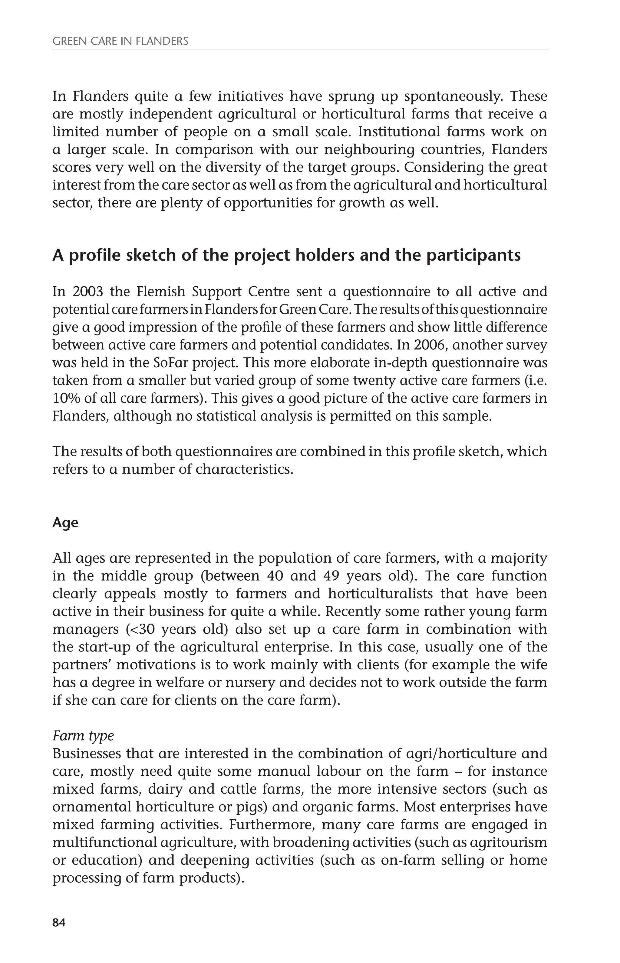 Green Care in Flanders 
In Flanders quite a few initiatives have sprung up spontaneously. These 
are mostly independent agricultural or horticultural farms that receive a 
limited number of people on a small scale. Institutional farms work on 
a larger scale. In comparison with our neighbouring countries, Flanders 
scores very well on the diversity of the target groups. Considering the great 
interest from the care sector as well as from the agricultural and horticultural 
sector, there are plenty of opportunities for growth as well. 
A profile sketch of the project holders and the participants 
In 2003 the Flemish Support Centre sent a questionnaire to all active and 
potential care farmers in Flanders for Green Care. The results of this questionnaire 
give a good impression of the profile of these farmers and show little difference 
between active care farmers and potential candidates. In 2006, another survey 
was held in the SoFar project. This more elaborate in-depth questionnaire was 
taken from a smaller but varied group of some twenty active care farmers (i.e. 
10% of all care farmers). This gives a good picture of the active care farmers in 
Flanders, although no statistical analysis is permitted on this sample. 
The results of both questionnaires are combined in this profile sketch, which 
refers to a number of characteristics. 
Age 
All ages are represented in the population of care farmers, with a majority 
in the middle group (between 40 and 49 years old). The care function 
clearly appeals mostly to farmers and horticulturalists that have been 
active in their business for quite a while. Recently some rather young farm 
managers (<30 years old) also set up a care farm in combination with 
the start-up of the agricultural enterprise. In this case, usually one of the 
partners’ motivations is to work mainly with clients (for example the wife 
has a degree in welfare or nursery and decides not to work outside the farm 
if she can care for clients on the care farm). 
Farm type 
Businesses that are interested in the combination of agri/horticulture and 
care, mostly need quite some manual labour on the farm – for instance 
mixed farms, dairy and cattle farms, the more intensive sectors (such as 
ornamental horticulture or pigs) and organic farms. Most enterprises have 
mixed farming activities. Furthermore, many care farms are engaged in 
multifunctional agriculture, with broadening activities (such as agritourism 
or education) and deepening activities (such as on-farm selling or home 
processing of farm products). 
84 
 
