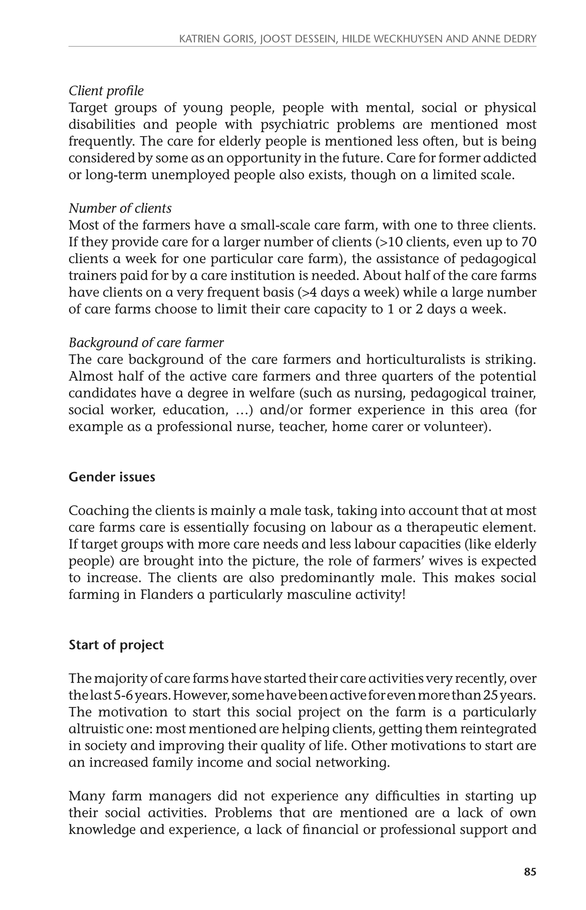 Katrien Goris, Joost Dessein, Hilde Weckhuysen and Anne Dedry 
Client profile 
Target groups of young people, people with mental, social or physical 
disabilities and people with psychiatric problems are mentioned most 
frequently. The care for elderly people is mentioned less often, but is being 
considered by some as an opportunity in the future. Care for former addicted 
or long-term unemployed people also exists, though on a limited scale. 
Number of clients 
Most of the farmers have a small-scale care farm, with one to three clients. 
If they provide care for a larger number of clients (>10 clients, even up to 70 
clients a week for one particular care farm), the assistance of pedagogical 
trainers paid for by a care institution is needed. About half of the care farms 
have clients on a very frequent basis (>4 days a week) while a large number 
of care farms choose to limit their care capacity to 1 or 2 days a week. 
Background of care farmer 
The care background of the care farmers and horticulturalists is striking. 
Almost half of the active care farmers and three quarters of the potential 
candidates have a degree in welfare (such as nursing, pedagogical trainer, 
social worker, education, …) and/or former experience in this area (for 
example as a professional nurse, teacher, home carer or volunteer). 
85 
Gender issues 
Coaching the clients is mainly a male task, taking into account that at most 
care farms care is essentially focusing on labour as a therapeutic element. 
If target groups with more care needs and less labour capacities (like elderly 
people) are brought into the picture, the role of farmers’ wives is expected 
to increase. The clients are also predominantly male. This makes social 
farming in Flanders a particularly masculine activity! 
Start of project 
The majority of care farms have started their care activities very recently, over 
the last 5-6 years. However, some have been active for even more than 25 years. 
The motivation to start this social project on the farm is a particularly 
altruistic one: most mentioned are helping clients, getting them reintegrated 
in society and improving their quality of life. Other motivations to start are 
an increased family income and social networking. 
Many farm managers did not experience any difficulties in starting up 
their social activities. Problems that are mentioned are a lack of own 
knowledge and experience, a lack of financial or professional support and 
 