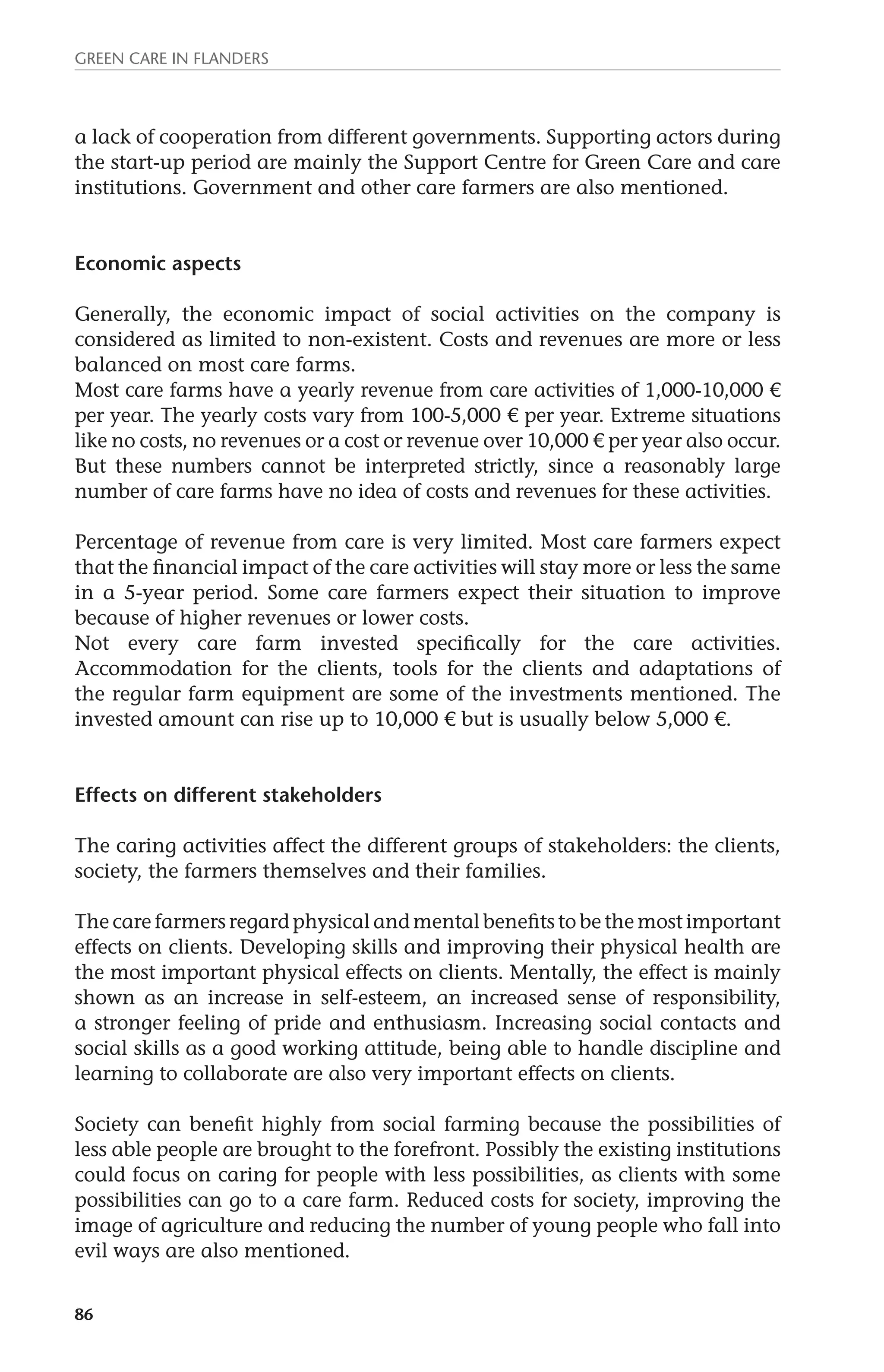 Green Care in Flanders 
a lack of cooperation from different governments. Supporting actors during 
the start-up period are mainly the Support Centre for Green Care and care 
institutions. Government and other care farmers are also mentioned. 
Economic aspects 
Generally, the economic impact of social activities on the company is 
considered as limited to non-existent. Costs and revenues are more or less 
balanced on most care farms. 
Most care farms have a yearly revenue from care activities of 1,000-10,000 € 
per year. The yearly costs vary from 100-5,000 € per year. Extreme situations 
like no costs, no revenues or a cost or revenue over 10,000 € per year also occur. 
But these numbers cannot be interpreted strictly, since a reasonably large 
number of care farms have no idea of costs and revenues for these activities. 
Percentage of revenue from care is very limited. Most care farmers expect 
that the financial impact of the care activities will stay more or less the same 
in a 5-year period. Some care farmers expect their situation to improve 
because of higher revenues or lower costs. 
Not every care farm invested specifically for the care activities. 
Accommodation for the clients, tools for the clients and adaptations of 
the regular farm equipment are some of the investments mentioned. The 
invested amount can rise up to 10,000 € but is usually below 5,000 €. 
Effects on different stakeholders 
The caring activities affect the different groups of stakeholders: the clients, 
society, the farmers themselves and their families. 
The care farmers regard physical and mental benefits to be the most important 
effects on clients. Developing skills and improving their physical health are 
the most important physical effects on clients. Mentally, the effect is mainly 
shown as an increase in self-esteem, an increased sense of responsibility, 
a stronger feeling of pride and enthusiasm. Increasing social contacts and 
social skills as a good working attitude, being able to handle discipline and 
learning to collaborate are also very important effects on clients. 
Society can benefit highly from social farming because the possibilities of 
less able people are brought to the forefront. Possibly the existing institutions 
could focus on caring for people with less possibilities, as clients with some 
possibilities can go to a care farm. Reduced costs for society, improving the 
image of agriculture and reducing the number of young people who fall into 
evil ways are also mentioned. 
86 
 