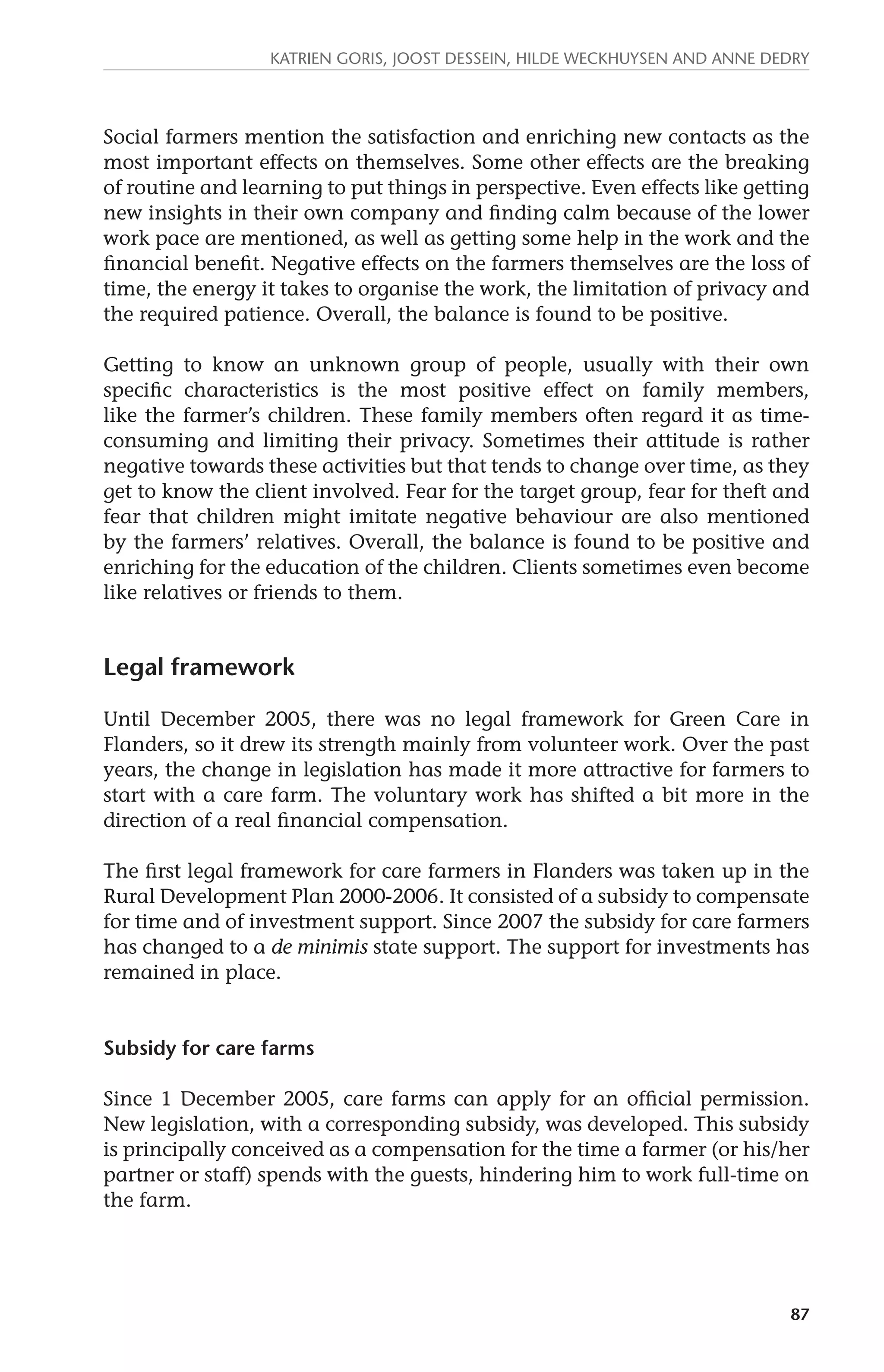 Katrien Goris, Joost Dessein, Hilde Weckhuysen and Anne Dedry 
Social farmers mention the satisfaction and enriching new contacts as the 
most important effects on themselves. Some other effects are the breaking 
of routine and learning to put things in perspective. Even effects like getting 
new insights in their own company and finding calm because of the lower 
work pace are mentioned, as well as getting some help in the work and the 
financial benefit. Negative effects on the farmers themselves are the loss of 
time, the energy it takes to organise the work, the limitation of privacy and 
the required patience. Overall, the balance is found to be positive. 
Getting to know an unknown group of people, usually with their own 
specific characteristics is the most positive effect on family members, 
like the farmer’s children. These family members often regard it as time-consuming 
and limiting their privacy. Sometimes their attitude is rather 
negative towards these activities but that tends to change over time, as they 
get to know the client involved. Fear for the target group, fear for theft and 
fear that children might imitate negative behaviour are also mentioned 
by the farmers’ relatives. Overall, the balance is found to be positive and 
enriching for the education of the children. Clients sometimes even become 
like relatives or friends to them. 
87 
Legal framework 
Until December 2005, there was no legal framework for Green Care in 
Flanders, so it drew its strength mainly from volunteer work. Over the past 
years, the change in legislation has made it more attractive for farmers to 
start with a care farm. The voluntary work has shifted a bit more in the 
direction of a real financial compensation. 
The first legal framework for care farmers in Flanders was taken up in the 
Rural Development Plan 2000-2006. It consisted of a subsidy to compensate 
for time and of investment support. Since 2007 the subsidy for care farmers 
has changed to a de minimis state support. The support for investments has 
remained in place. 
Subsidy for care farms 
Since 1 December 2005, care farms can apply for an official permission. 
New legislation, with a corresponding subsidy, was developed. This subsidy 
is principally conceived as a compensation for the time a farmer (or his/her 
partner or staff) spends with the guests, hindering him to work full-time on 
the farm. 
 