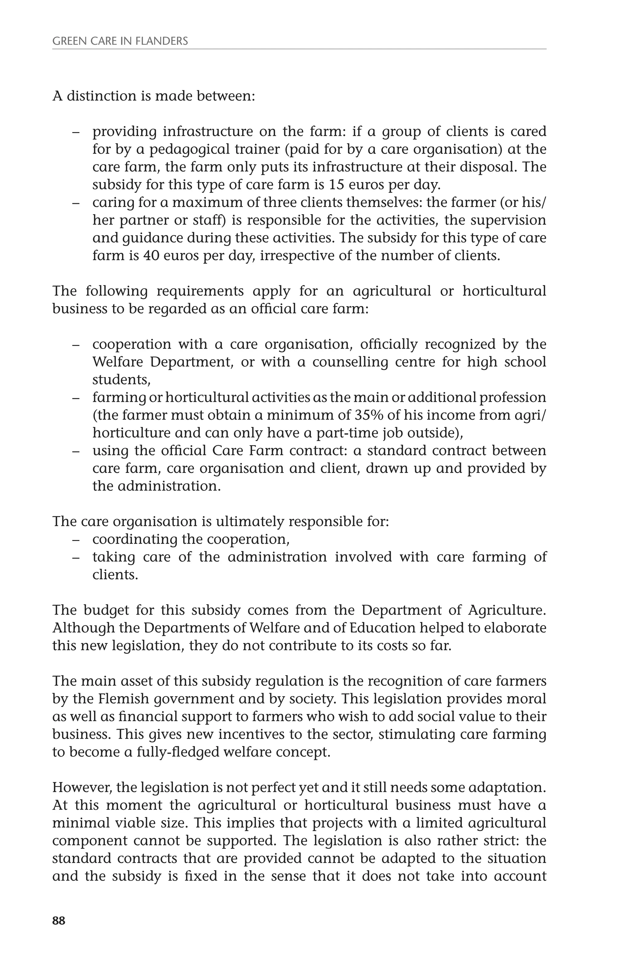 Green Care in Flanders 
A distinction is made between: 
88 
– providing infrastructure on the farm: if a group of clients is cared 
for by a pedagogical trainer (paid for by a care organisation) at the 
care farm, the farm only puts its infrastructure at their disposal. The 
subsidy for this type of care farm is 15 euros per day. 
– caring for a maximum of three clients themselves: the farmer (or his/ 
her partner or staff) is responsible for the activities, the supervision 
and guidance during these activities. The subsidy for this type of care 
farm is 40 euros per day, irrespective of the number of clients. 
The following requirements apply for an agricultural or horticultural 
business to be regarded as an official care farm: 
– cooperation with a care organisation, officially recognized by the 
Welfare Department, or with a counselling centre for high school 
students, 
– farming or horticultural activities as the main or additional profession 
(the farmer must obtain a minimum of 35% of his income from agri/ 
horticulture and can only have a part-time job outside), 
– using the official Care Farm contract: a standard contract between 
care farm, care organisation and client, drawn up and provided by 
the administration. 
The care organisation is ultimately responsible for: 
– coordinating the cooperation, 
– taking care of the administration involved with care farming of 
clients. 
The budget for this subsidy comes from the Department of Agriculture. 
Although the Departments of Welfare and of Education helped to elaborate 
this new legislation, they do not contribute to its costs so far. 
The main asset of this subsidy regulation is the recognition of care farmers 
by the Flemish government and by society. This legislation provides moral 
as well as financial support to farmers who wish to add social value to their 
business. This gives new incentives to the sector, stimulating care farming 
to become a fully-fledged welfare concept. 
However, the legislation is not perfect yet and it still needs some adaptation. 
At this moment the agricultural or horticultural business must have a 
minimal viable size. This implies that projects with a limited agricultural 
component cannot be supported. The legislation is also rather strict: the 
standard contracts that are provided cannot be adapted to the situation 
and the subsidy is fixed in the sense that it does not take into account 
 