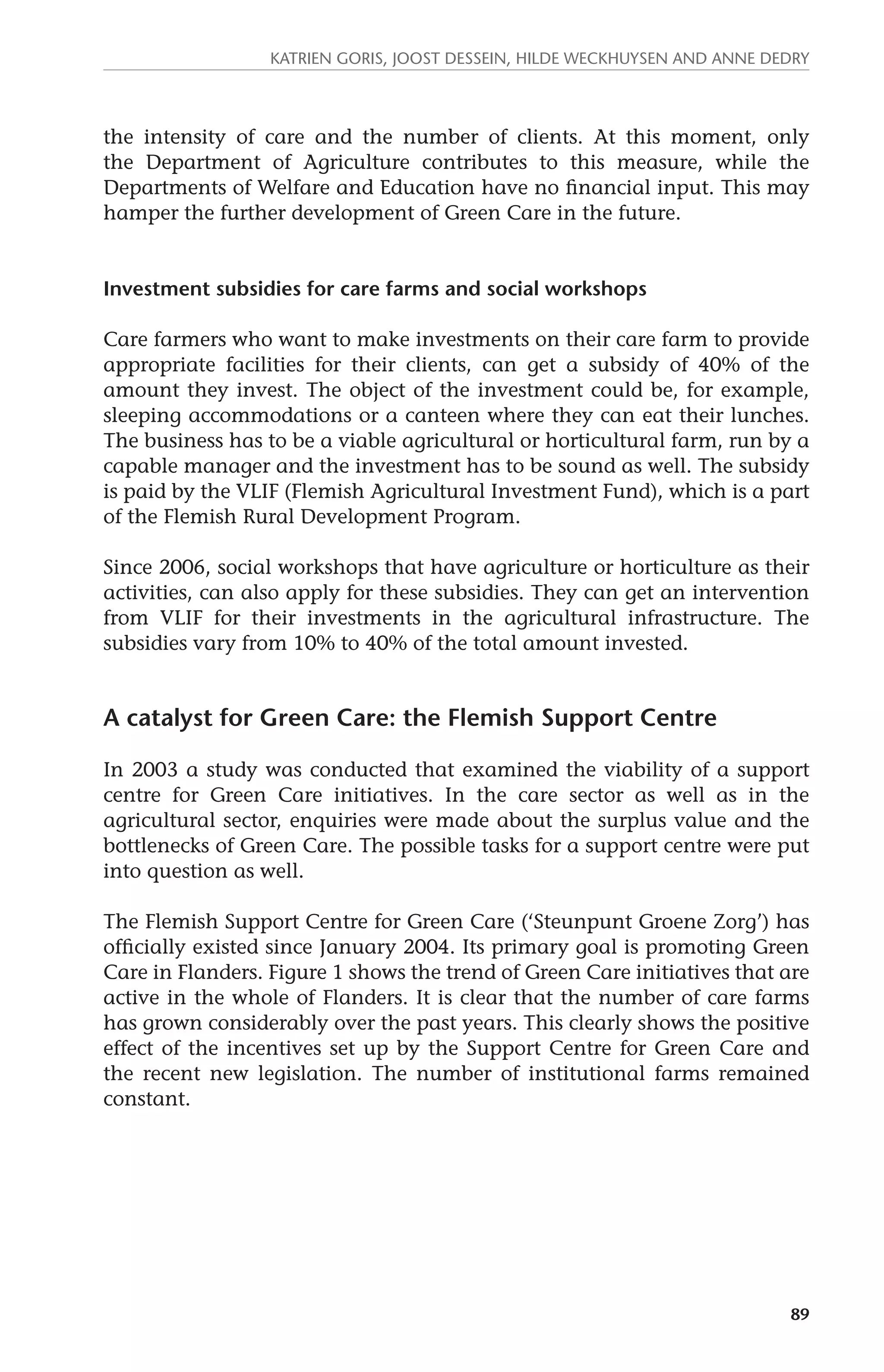 Katrien Goris, Joost Dessein, Hilde Weckhuysen and Anne Dedry 
the intensity of care and the number of clients. At this moment, only 
the Department of Agriculture contributes to this measure, while the 
Departments of Welfare and Education have no financial input. This may 
hamper the further development of Green Care in the future. 
89 
Investment subsidies for care farms and social workshops 
Care farmers who want to make investments on their care farm to provide 
appropriate facilities for their clients, can get a subsidy of 40% of the 
amount they invest. The object of the investment could be, for example, 
sleeping accommodations or a canteen where they can eat their lunches. 
The business has to be a viable agricultural or horticultural farm, run by a 
capable manager and the investment has to be sound as well. The subsidy 
is paid by the VLIF (Flemish Agricultural Investment Fund), which is a part 
of the Flemish Rural Development Program. 
Since 2006, social workshops that have agriculture or horticulture as their 
activities, can also apply for these subsidies. They can get an intervention 
from VLIF for their investments in the agricultural infrastructure. The 
subsidies vary from 10% to 40% of the total amount invested. 
A catalyst for Green Care: the Flemish Support Centre 
In 2003 a study was conducted that examined the viability of a support 
centre for Green Care initiatives. In the care sector as well as in the 
agricultural sector, enquiries were made about the surplus value and the 
bottlenecks of Green Care. The possible tasks for a support centre were put 
into question as well. 
The Flemish Support Centre for Green Care (‘Steunpunt Groene Zorg’) has 
officially existed since January 2004. Its primary goal is promoting Green 
Care in Flanders. Figure 1 shows the trend of Green Care initiatives that are 
active in the whole of Flanders. It is clear that the number of care farms 
has grown considerably over the past years. This clearly shows the positive 
effect of the incentives set up by the Support Centre for Green Care and 
the recent new legislation. The number of institutional farms remained 
constant. 
 