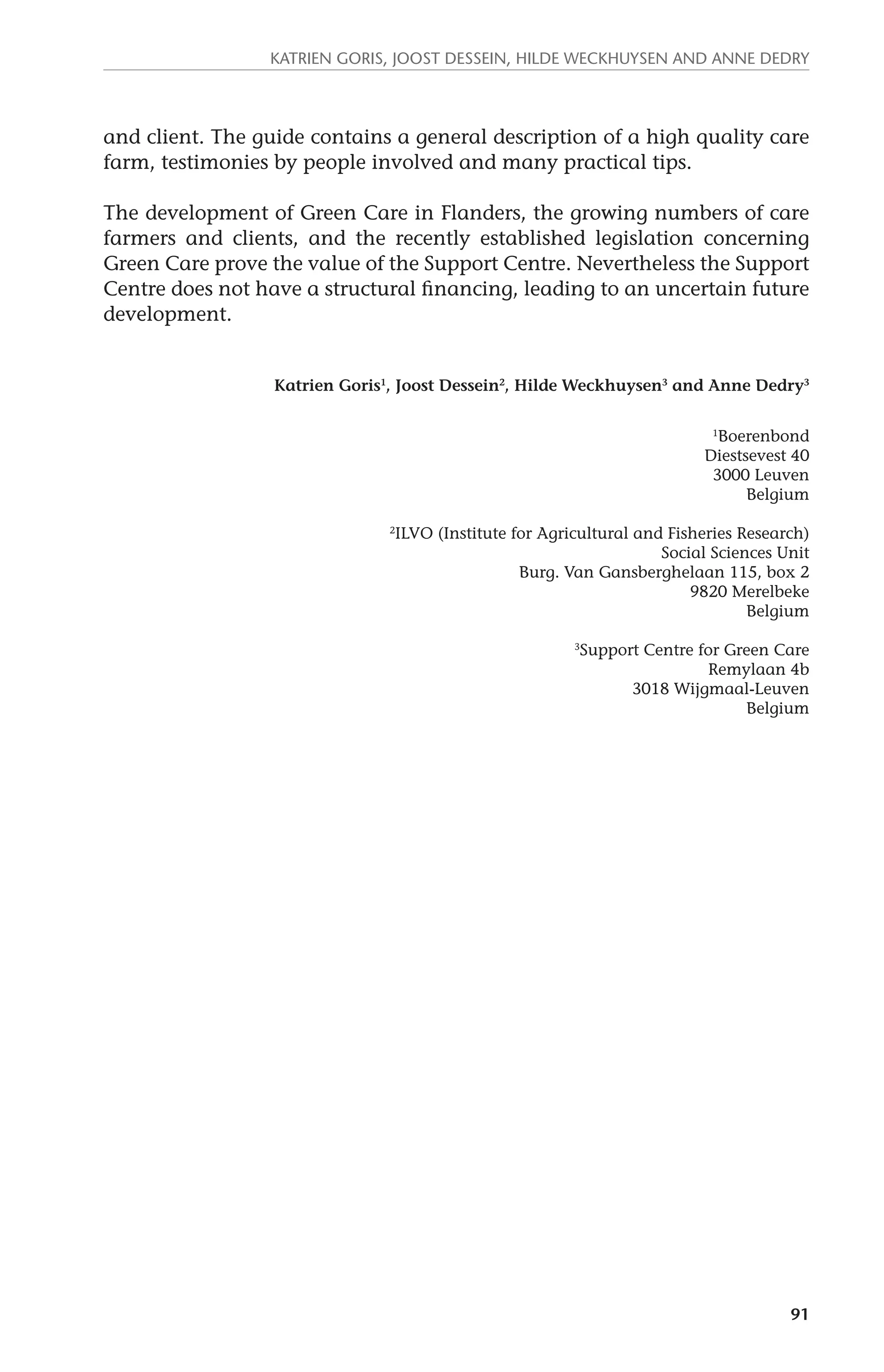 Katrien Goris, Joost Dessein, Hilde Weckhuysen and Anne Dedry 
and client. The guide contains a general description of a high quality care 
farm, testimonies by people involved and many practical tips. 
The development of Green Care in Flanders, the growing numbers of care 
farmers and clients, and the recently established legislation concerning 
Green Care prove the value of the Support Centre. Nevertheless the Support 
Centre does not have a structural financing, leading to an uncertain future 
development. 
Katrien Goris1, Joost Dessein2, Hilde Weckhuysen3 and Anne Dedry3 
1Boerenbond 
Diestsevest 40 
3000 Leuven 
Belgium 
2ILVO (Institute for Agricultural and Fisheries Research) 
Social Sciences Unit 
Burg. Van Gansberghelaan 115, box 2 
9820 Merelbeke 
Belgium 
3Support Centre for Green Care 
Remylaan 4b 
3018 Wijgmaal-Leuven 
Belgium 
91 
 