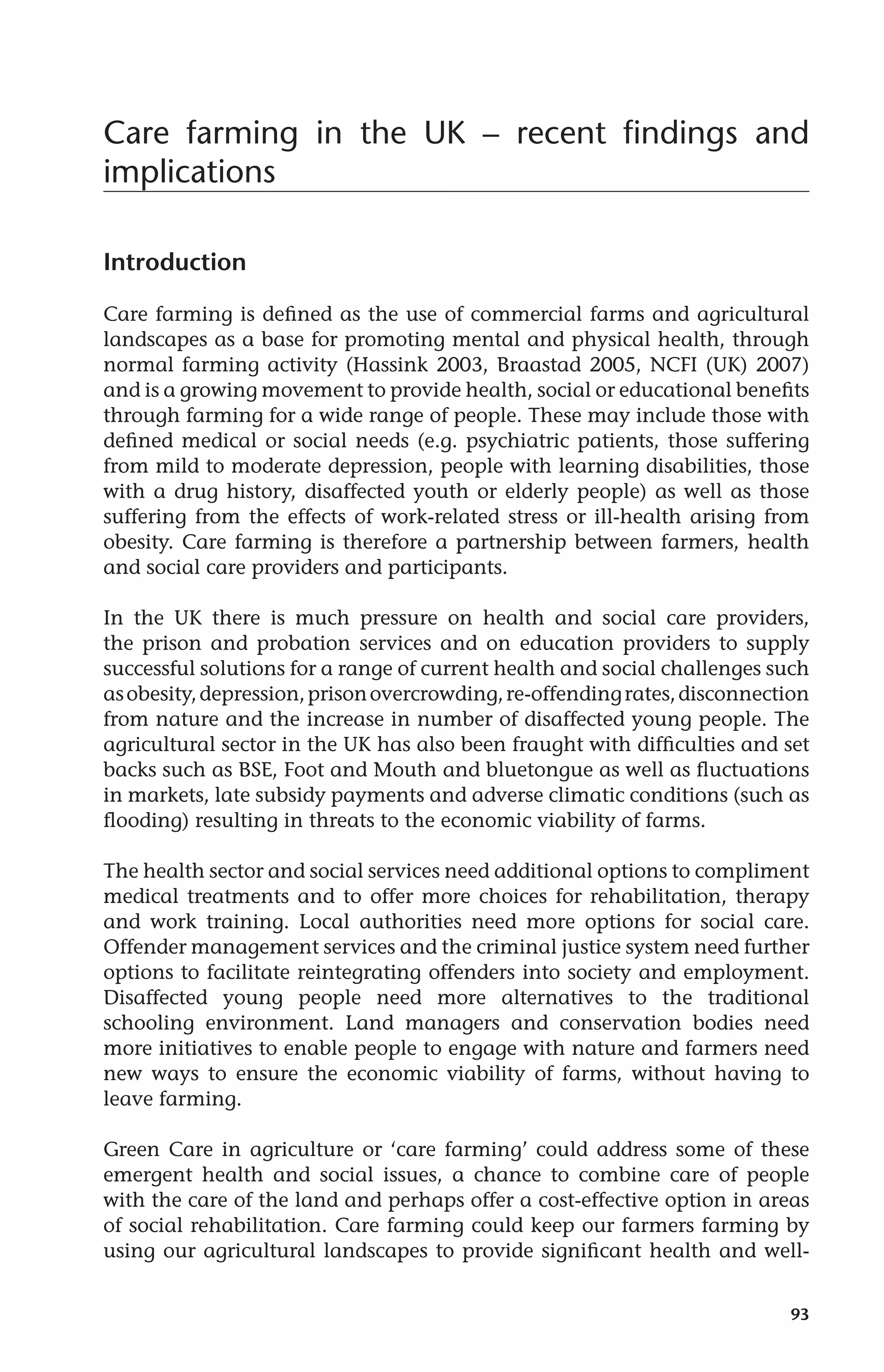 Care farming in the UK – recent findings and 
implications 
93 
Introduction 
Care farming is defined as the use of commercial farms and agricultural 
landscapes as a base for promoting mental and physical health, through 
normal farming activity (Hassink 2003, Braastad 2005, NCFI (UK) 2007) 
and is a growing movement to provide health, social or educational benefits 
through farming for a wide range of people. These may include those with 
defined medical or social needs (e.g. psychiatric patients, those suffering 
from mild to moderate depression, people with learning disabilities, those 
with a drug history, disaffected youth or elderly people) as well as those 
suffering from the effects of work-related stress or ill-health arising from 
obesity. Care farming is therefore a partnership between farmers, health 
and social care providers and participants. 
In the UK there is much pressure on health and social care providers, 
the prison and probation services and on education providers to supply 
successful solutions for a range of current health and social challenges such 
as obesity, depression, prison overcrowding, re-offending rates, disconnection 
from nature and the increase in number of disaffected young people. The 
agricultural sector in the UK has also been fraught with difficulties and set 
backs such as BSE, Foot and Mouth and bluetongue as well as fluctuations 
in markets, late subsidy payments and adverse climatic conditions (such as 
flooding) resulting in threats to the economic viability of farms. 
The health sector and social services need additional options to compliment 
medical treatments and to offer more choices for rehabilitation, therapy 
and work training. Local authorities need more options for social care. 
Offender management services and the criminal justice system need further 
options to facilitate reintegrating offenders into society and employment. 
Disaffected young people need more alternatives to the traditional 
schooling environment. Land managers and conservation bodies need 
more initiatives to enable people to engage with nature and farmers need 
new ways to ensure the economic viability of farms, without having to 
leave farming. 
Green Care in agriculture or ‘care farming’ could address some of these 
emergent health and social issues, a chance to combine care of people 
with the care of the land and perhaps offer a cost-effective option in areas 
of social rehabilitation. Care farming could keep our farmers farming by 
using our agricultural landscapes to provide significant health and well- 
 