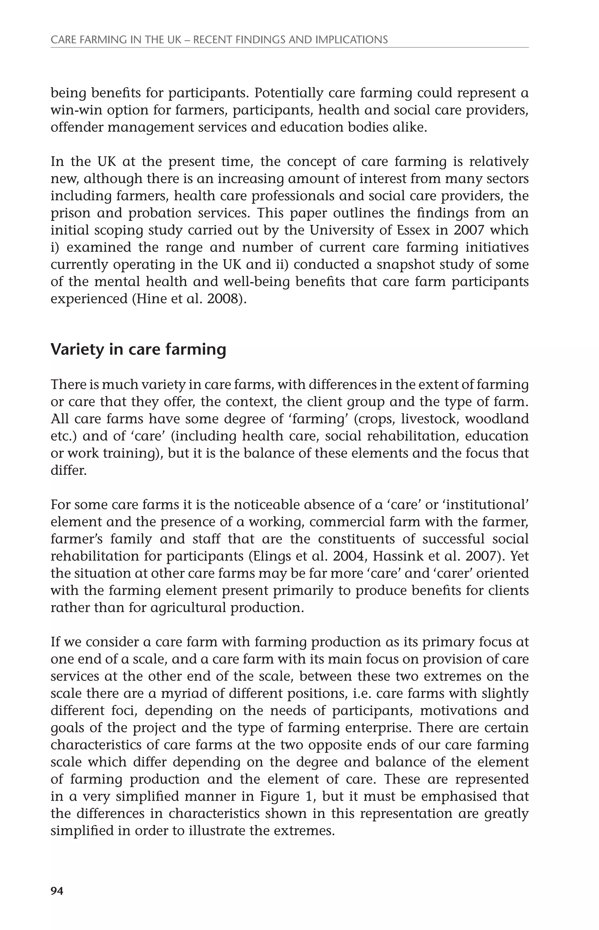 Care farming in the UK – recent findings and implications 
being benefits for participants. Potentially care farming could represent a 
win-win option for farmers, participants, health and social care providers, 
offender management services and education bodies alike. 
In the UK at the present time, the concept of care farming is relatively 
new, although there is an increasing amount of interest from many sectors 
including farmers, health care professionals and social care providers, the 
prison and probation services. This paper outlines the findings from an 
initial scoping study carried out by the University of Essex in 2007 which 
i) examined the range and number of current care farming initiatives 
currently operating in the UK and ii) conducted a snapshot study of some 
of the mental health and well-being benefits that care farm participants 
experienced (Hine et al. 2008). 
Variety in care farming 
There is much variety in care farms, with differences in the extent of farming 
or care that they offer, the context, the client group and the type of farm. 
All care farms have some degree of ‘farming’ (crops, livestock, woodland 
etc.) and of ‘care’ (including health care, social rehabilitation, education 
or work training), but it is the balance of these elements and the focus that 
differ. 
For some care farms it is the noticeable absence of a ‘care’ or ‘institutional’ 
element and the presence of a working, commercial farm with the farmer, 
farmer’s family and staff that are the constituents of successful social 
rehabilitation for participants (Elings et al. 2004, Hassink et al. 2007). Yet 
the situation at other care farms may be far more ‘care’ and ‘carer’ oriented 
with the farming element present primarily to produce benefits for clients 
rather than for agricultural production. 
If we consider a care farm with farming production as its primary focus at 
one end of a scale, and a care farm with its main focus on provision of care 
services at the other end of the scale, between these two extremes on the 
scale there are a myriad of different positions, i.e. care farms with slightly 
different foci, depending on the needs of participants, motivations and 
goals of the project and the type of farming enterprise. There are certain 
characteristics of care farms at the two opposite ends of our care farming 
scale which differ depending on the degree and balance of the element 
of farming production and the element of care. These are represented 
in a very simplified manner in Figure 1, but it must be emphasised that 
the differences in characteristics shown in this representation are greatly 
simplified in order to illustrate the extremes. 
94 
 