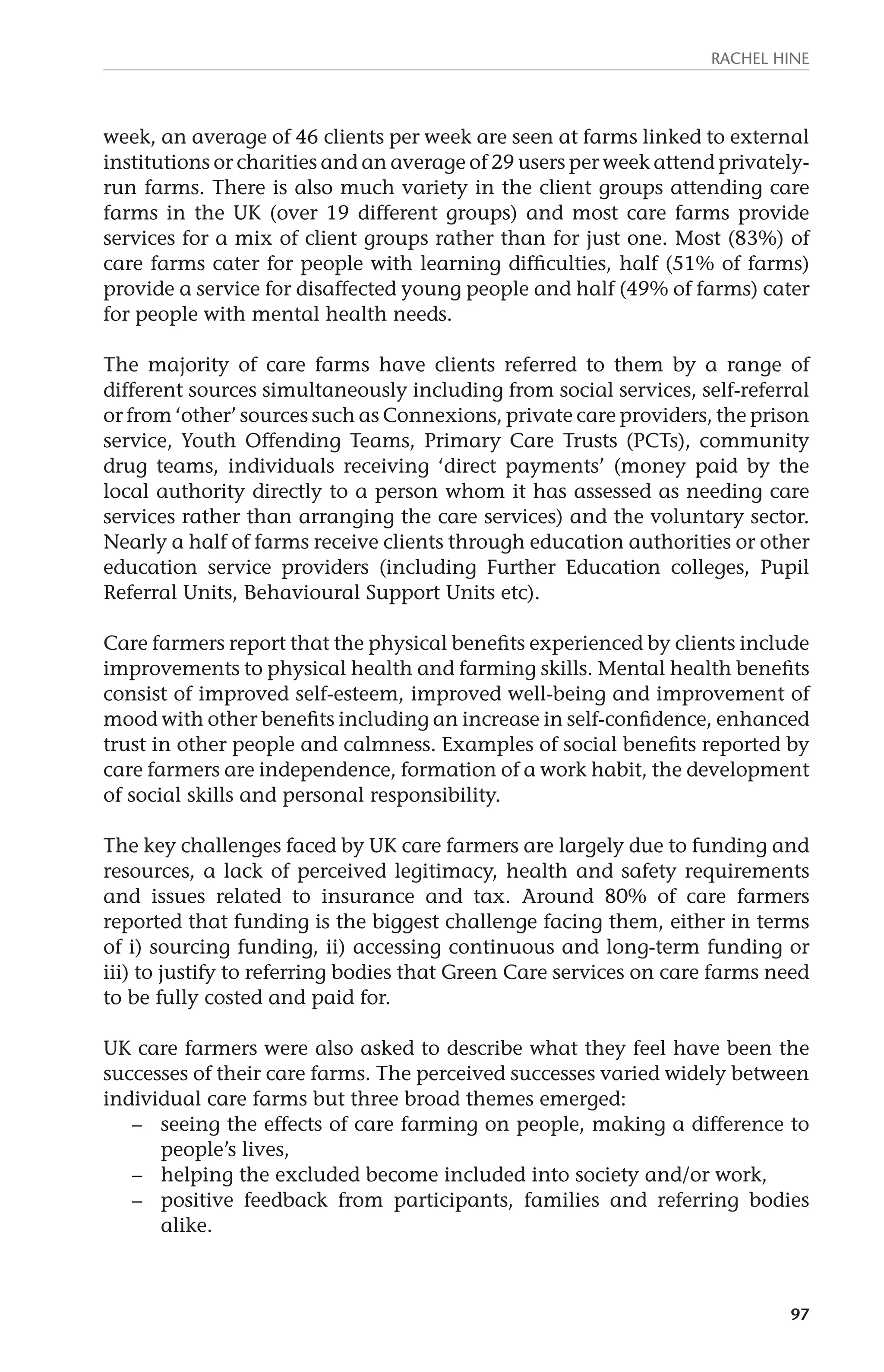 Rachel Hine 
week, an average of 46 clients per week are seen at farms linked to external 
institutions or charities and an average of 29 users per week attend privately-run 
farms. There is also much variety in the client groups attending care 
farms in the UK (over 19 different groups) and most care farms provide 
services for a mix of client groups rather than for just one. Most (83%) of 
care farms cater for people with learning difficulties, half (51% of farms) 
provide a service for disaffected young people and half (49% of farms) cater 
for people with mental health needs. 
The majority of care farms have clients referred to them by a range of 
different sources simultaneously including from social services, self-referral 
or from ‘other’ sources such as Connexions, private care providers, the prison 
service, Youth Offending Teams, Primary Care Trusts (PCTs), community 
drug teams, individuals receiving ‘direct payments’ (money paid by the 
local authority directly to a person whom it has assessed as needing care 
services rather than arranging the care services) and the voluntary sector. 
Nearly a half of farms receive clients through education authorities or other 
education service providers (including Further Education colleges, Pupil 
Referral Units, Behavioural Support Units etc). 
Care farmers report that the physical benefits experienced by clients include 
improvements to physical health and farming skills. Mental health benefits 
consist of improved self-esteem, improved well-being and improvement of 
mood with other benefits including an increase in self-confidence, enhanced 
trust in other people and calmness. Examples of social benefits reported by 
care farmers are independence, formation of a work habit, the development 
of social skills and personal responsibility. 
The key challenges faced by UK care farmers are largely due to funding and 
resources, a lack of perceived legitimacy, health and safety requirements 
and issues related to insurance and tax. Around 80% of care farmers 
reported that funding is the biggest challenge facing them, either in terms 
of i) sourcing funding, ii) accessing continuous and long-term funding or 
iii) to justify to referring bodies that Green Care services on care farms need 
to be fully costed and paid for. 
UK care farmers were also asked to describe what they feel have been the 
successes of their care farms. The perceived successes varied widely between 
individual care farms but three broad themes emerged: 
– seeing the effects of care farming on people, making a difference to 
97 
people’s lives, 
– helping the excluded become included into society and/or work, 
– positive feedback from participants, families and referring bodies 
alike. 
 
