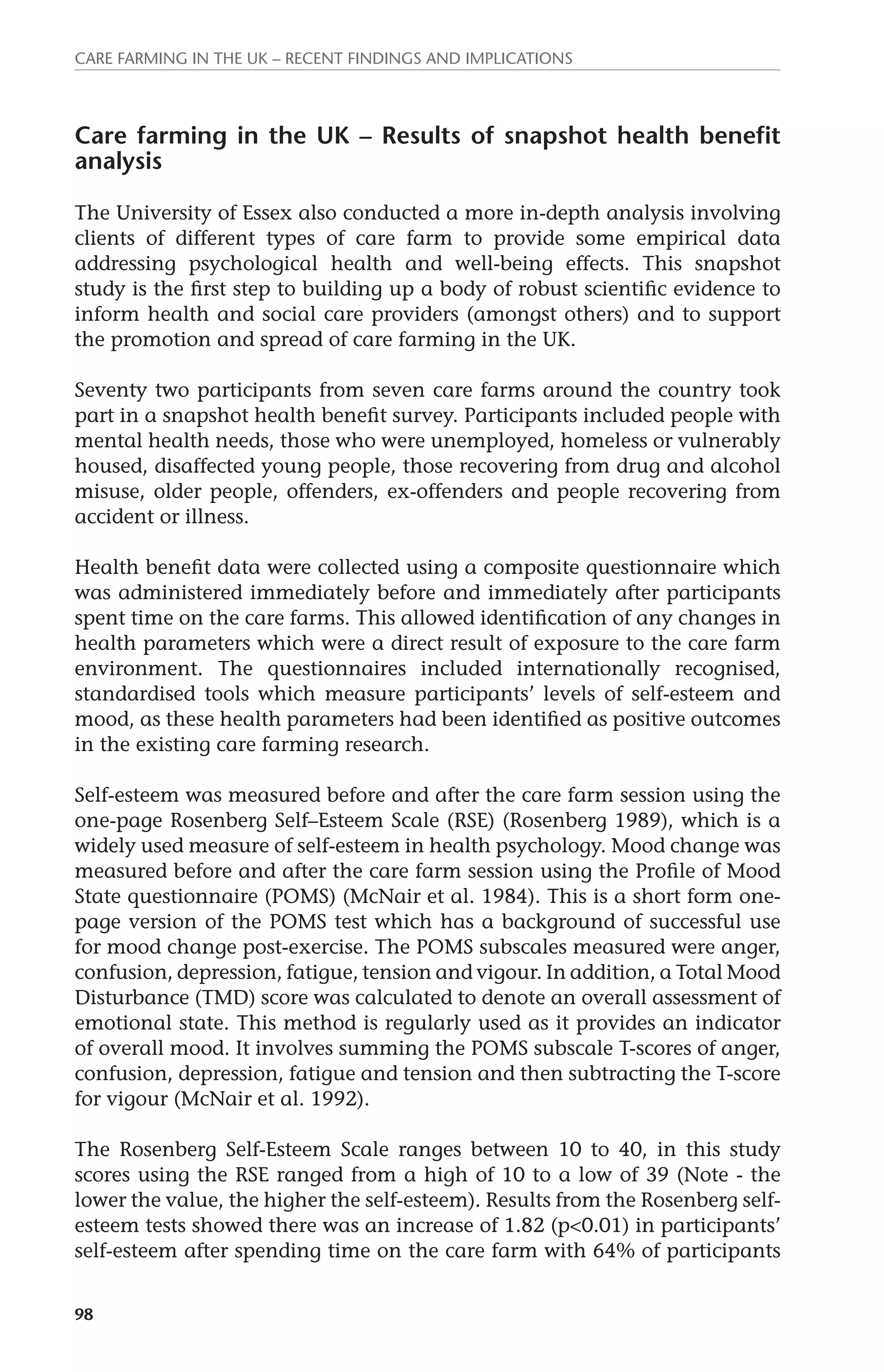 Care farming in the UK – recent findings and implications 
Care farming in the UK – Results of snapshot health benefit 
analysis 
The University of Essex also conducted a more in-depth analysis involving 
clients of different types of care farm to provide some empirical data 
addressing psychological health and well-being effects. This snapshot 
study is the first step to building up a body of robust scientific evidence to 
inform health and social care providers (amongst others) and to support 
the promotion and spread of care farming in the UK. 
Seventy two participants from seven care farms around the country took 
part in a snapshot health benefit survey. Participants included people with 
mental health needs, those who were unemployed, homeless or vulnerably 
housed, disaffected young people, those recovering from drug and alcohol 
misuse, older people, offenders, ex-offenders and people recovering from 
accident or illness. 
Health benefit data were collected using a composite questionnaire which 
was administered immediately before and immediately after participants 
spent time on the care farms. This allowed identification of any changes in 
health parameters which were a direct result of exposure to the care farm 
environment. The questionnaires included internationally recognised, 
standardised tools which measure participants’ levels of self-esteem and 
mood, as these health parameters had been identified as positive outcomes 
in the existing care farming research. 
Self-esteem was measured before and after the care farm session using the 
one-page Rosenberg Self–Esteem Scale (RSE) (Rosenberg 1989), which is a 
widely used measure of self-esteem in health psychology. Mood change was 
measured before and after the care farm session using the Profile of Mood 
State questionnaire (POMS) (McNair et al. 1984). This is a short form one-page 
98 
version of the POMS test which has a background of successful use 
for mood change post-exercise. The POMS subscales measured were anger, 
confusion, depression, fatigue, tension and vigour. In addition, a Total Mood 
Disturbance (TMD) score was calculated to denote an overall assessment of 
emotional state. This method is regularly used as it provides an indicator 
of overall mood. It involves summing the POMS subscale T-scores of anger, 
confusion, depression, fatigue and tension and then subtracting the T-score 
for vigour (McNair et al. 1992). 
The Rosenberg Self-Esteem Scale ranges between 10 to 40, in this study 
scores using the RSE ranged from a high of 10 to a low of 39 (Note - the 
lower the value, the higher the self-esteem). Results from the Rosenberg self-esteem 
tests showed there was an increase of 1.82 (p<0.01) in participants’ 
self-esteem after spending time on the care farm with 64% of participants 
 