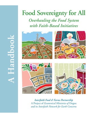Food Sovereignty for All 
Overhauling the Food System 
with Faith-Based Initiatives 
A Handbook 
Interfaith Food & Farms Partnership 
A Project of Ecumenical Ministries of Oregon 
and its Interfaith Network for Earth Concerns 
 