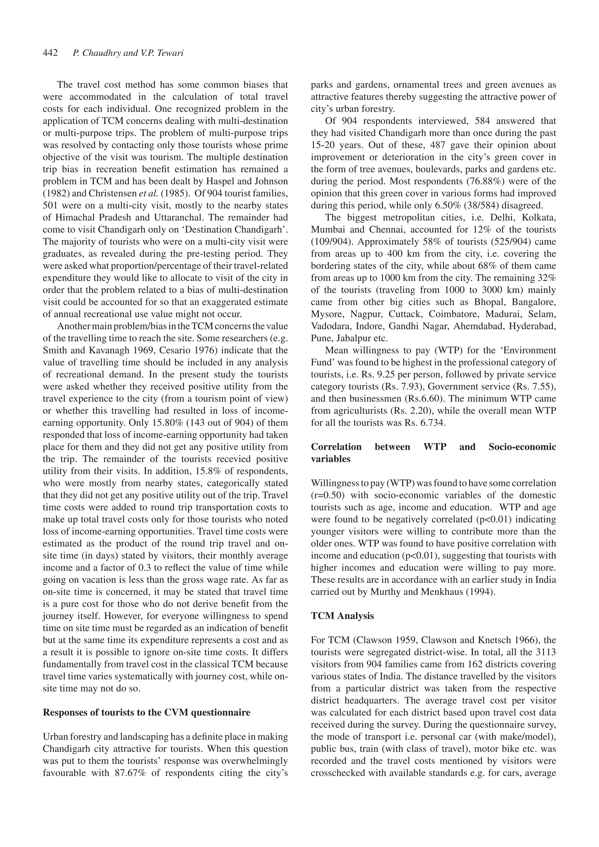 The travel cost method has some common biases that 
were accommodated in the calculation of total travel 
costs for each individual. One recognized problem in the 
application of TCM concerns dealing with multi-destination 
or multi-purpose trips. The problem of multi-purpose trips 
was resolved by contacting only those tourists whose prime 
objective of the visit was tourism. The multiple destination 
trip bias in recreation benefit estimation has remained a 
problem in TCM and has been dealt by Haspel and Johnson 
(1982) and Christensen et al. (1985). Of 904 tourist families, 
501 were on a multi-city visit, mostly to the nearby states 
of Himachal Pradesh and Uttaranchal. The remainder had 
come to visit Chandigarh only on ‘Destination Chandigarh’. 
The majority of tourists who were on a multi-city visit were 
graduates, as revealed during the pre-testing period. They 
were asked what proportion/percentage of their travel-related 
expenditure they would like to allocate to visit of the city in 
order that the problem related to a bias of multi-destination 
visit could be accounted for so that an exaggerated estimate 
of annual recreational use value might not occur. 
Another main problem/bias in the TCM concerns the value 
of the travelling time to reach the site. Some researchers (e.g. 
Smith and Kavanagh 1969, Cesario 1976) indicate that the 
value of travelling time should be included in any analysis 
of recreational demand. In the present study the tourists 
were asked whether they received positive utility from the 
travel experience to the city (from a tourism point of view) 
or whether this travelling had resulted in loss of income-earning 
opportunity. Only 15.80% (143 out of 904) of them 
responded that loss of income-earning opportunity had taken 
place for them and they did not get any positive utility from 
the trip. The remainder of the tourists recevied positive 
utility from their visits. In addition, 15.8% of respondents, 
who were mostly from nearby states, categorically stated 
that they did not get any positive utility out of the trip. Travel 
time costs were added to round trip transportation costs to 
make up total travel costs only for those tourists who noted 
loss of income-earning opportunities. Travel time costs were 
estimated as the product of the round trip travel and on-site 
time (in days) stated by visitors, their monthly average 
income and a factor of 0.3 to reflect the value of time while 
going on vacation is less than the gross wage rate. As far as 
on-site time is concerned, it may be stated that travel time 
is a pure cost for those who do not derive benefit from the 
journey itself. However, for everyone willingness to spend 
time on site time must be regarded as an indication of benefit 
but at the same time its expenditure represents a cost and as 
a result it is possible to ignore on-site time costs. It differs 
fundamentally from travel cost in the classical TCM because 
travel time varies systematically with journey cost, while on-site 
time may not do so. 
Responses of tourists to the CVM questionnaire 
Urban forestry and landscaping has a definite place in making 
Chandigarh city attractive for tourists. When this question 
was put to them the tourists’ response was overwhelmingly 
favourable with 87.67% of respondents citing the city’s 
parks and gardens, ornamental trees and green avenues as 
attractive features thereby suggesting the attractive power of 
city’s urban forestry. 
Of 904 respondents interviewed, 584 answered that 
they had visited Chandigarh more than once during the past 
15-20 years. Out of these, 487 gave their opinion about 
improvement or deterioration in the city’s green cover in 
the form of tree avenues, boulevards, parks and gardens etc. 
during the period. Most respondents (76.88%) were of the 
opinion that this green cover in various forms had improved 
during this period, while only 6.50% (38/584) disagreed. 
The biggest metropolitan cities, i.e. Delhi, Kolkata, 
Mumbai and Chennai, accounted for 12% of the tourists 
(109/904). Approximately 58% of tourists (525/904) came 
from areas up to 400 km from the city, i.e. covering the 
bordering states of the city, while about 68% of them came 
from areas up to 1000 km from the city. The remaining 32% 
of the tourists (traveling from 1000 to 3000 km) mainly 
came from other big cities such as Bhopal, Bangalore, 
Mysore, Nagpur, Cuttack, Coimbatore, Madurai, Selam, 
Vadodara, Indore, Gandhi Nagar, Ahemdabad, Hyderabad, 
Pune, Jabalpur etc. 
Mean willingness to pay (WTP) for the ‘Environment 
Fund’ was found to be highest in the professional category of 
tourists, i.e. Rs. 9.25 per person, followed by private service 
category tourists (Rs. 7.93), Government service (Rs. 7.55), 
and then businessmen (Rs.6.60). The minimum WTP came 
from agriculturists (Rs. 2.20), while the overall mean WTP 
for all the tourists was Rs. 6.734. 
Correlation between WTP and Socio-economic 
variables 
Willingness to pay (WTP) was found to have some correlation 
(r=0.50) with socio-economic variables of the domestic 
tourists such as age, income and education. WTP and age 
were found to be negatively correlated (p<0.01) indicating 
younger visitors were willing to contribute more than the 
older ones. WTP was found to have positive correlation with 
income and education (p<0.01), suggesting that tourists with 
higher incomes and education were willing to pay more. 
These results are in accordance with an earlier study in India 
carried out by Murthy and Menkhaus (1994). 
TCM Analysis 
For TCM (Clawson 1959, Clawson and Knetsch 1966), the 
tourists were segregated district-wise. In total, all the 3113 
visitors from 904 families came from 162 districts covering 
various states of India. The distance travelled by the visitors 
from a particular district was taken from the respective 
district headquarters. The average travel cost per visitor 
was calculated for each district based upon travel cost data 
received during the survey. During the questionnaire survey, 
the mode of transport i.e. personal car (with make/model), 
public bus, train (with class of travel), motor bike etc. was 
recorded and the travel costs mentioned by visitors were 
crosschecked with available standards e.g. for cars, average 
P. Chaudhry 442 and V.P. Tewari 
 