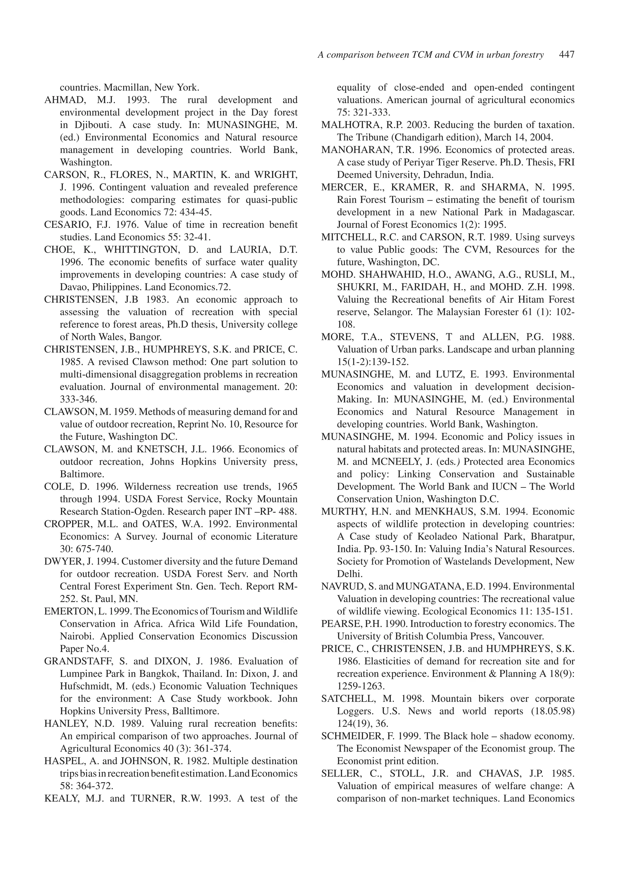 equality of close-ended and open-ended contingent 
valuations. American journal of agricultural economics 
75: 321-333. 
MALHOTRA, R.P. 2003. Reducing the burden of taxation. 
The Tribune (Chandigarh edition), March 14, 2004. 
MANOHARAN, T.R. 1996. Economics of protected areas. 
A case study of Periyar Tiger Reserve. Ph.D. Thesis, FRI 
Deemed University, Dehradun, India. 
MERCER, E., KRAMER, R. and SHARMA, N. 1995. 
Rain Forest Tourism – estimating the benefit of tourism 
development in a new National Park in Madagascar. 
Journal of Forest Economics 1(2): 1995. 
MITCHELL, R.C. and CARSON, R.T. 1989. Using surveys 
to value Public goods: The CVM, Resources for the 
future, Washington, DC. 
MOHD. SHAHWAHID, H.O., AWANG, A.G., RUSLI, M., 
SHUKRI, M., FARIDAH, H., and MOHD. Z.H. 1998. 
Valuing the Recreational benefits of Air Hitam Forest 
reserve, Selangor. The Malaysian Forester 61 (1): 102- 
108. 
MORE, T.A., STEVENS, T and ALLEN, P.G. 1988. 
Valuation of Urban parks. Landscape and urban planning 
15(1-2):139-152. 
MUNASINGHE, M. and LUTZ, E. 1993. Environmental 
Economics and valuation in development decision- 
Making. In: MUNASINGHE, M. (ed.) Environmental 
Economics and Natural Resource Management in 
developing countries. World Bank, Washington. 
MUNASINGHE, M. 1994. Economic and Policy issues in 
natural habitats and protected areas. In: MUNASINGHE, 
M. and MCNEELY, J. (eds.) Protected area Economics 
and policy: Linking Conservation and Sustainable 
Development. The World Bank and IUCN – The World 
Conservation Union, Washington D.C. 
MURTHY, H.N. and MENKHAUS, S.M. 1994. Economic 
aspects of wildlife protection in developing countries: 
A Case study of Keoladeo National Park, Bharatpur, 
India. Pp. 93-150. In: Valuing India’s Natural Resources. 
Society for Promotion of Wastelands Development, New 
Delhi. 
NAVRUD, S. and MUNGATANA, E.D. 1994. Environmental 
Valuation in developing countries: The recreational value 
of wildlife viewing. Ecological Economics 11: 135-151. 
PEARSE, P.H. 1990. Introduction to forestry economics. The 
University of British Columbia Press, Vancouver. 
PRICE, C., CHRISTENSEN, J.B. and HUMPHREYS, S.K. 
1986. Elasticities of demand for recreation site and for 
recreation experience. Environment & Planning A 18(9): 
1259-1263. 
SATCHELL, M. 1998. Mountain bikers over corporate 
Loggers. U.S. News and world reports (18.05.98) 
124(19), 36. 
SCHMEIDER, F. 1999. The Black hole – shadow economy. 
The Economist Newspaper of the Economist group. The 
Economist print edition. 
SELLER, C., STOLL, J.R. and CHAVAS, J.P. 1985. 
Valuation of empirical measures of welfare change: A 
comparison of non-market techniques. Land Economics 
countries. Macmillan, New York. 
AHMAD, M.J. 1993. The rural development and 
environmental development project in the Day forest 
in Djibouti. A case study. In: MUNASINGHE, M. 
(ed.) Environmental Economics and Natural resource 
management in developing countries. World Bank, 
Washington. 
CARSON, R., FLORES, N., MARTIN, K. and WRIGHT, 
J. 1996. Contingent valuation and revealed preference 
methodologies: comparing estimates for quasi-public 
goods. Land Economics 72: 434-45. 
CESARIO, F.J. 1976. Value of time in recreation benefit 
studies. Land Economics 55: 32-41. 
CHOE, K., WHITTINGTON, D. and LAURIA, D.T. 
1996. The economic benefits of surface water quality 
improvements in developing countries: A case study of 
Davao, Philippines. Land Economics.72. 
CHRISTENSEN, J.B 1983. An economic approach to 
assessing the valuation of recreation with special 
reference to forest areas, Ph.D thesis, University college 
of North Wales, Bangor. 
CHRISTENSEN, J.B., HUMPHREYS, S.K. and PRICE, C. 
1985. A revised Clawson method: One part solution to 
multi-dimensional disaggregation problems in recreation 
evaluation. Journal of environmental management. 20: 
333-346. 
CLAWSON, M. 1959. Methods of measuring demand for and 
value of outdoor recreation, Reprint No. 10, Resource for 
the Future, Washington DC. 
CLAWSON, M. and KNETSCH, J.L. 1966. Economics of 
outdoor recreation, Johns Hopkins University press, 
Baltimore. 
COLE, D. 1996. Wilderness recreation use trends, 1965 
through 1994. USDA Forest Service, Rocky Mountain 
Research Station-Ogden. Research paper INT –RP- 488. 
CROPPER, M.L. and OATES, W.A. 1992. Environmental 
Economics: A Survey. Journal of economic Literature 
30: 675-740. 
DWYER, J. 1994. Customer diversity and the future Demand 
for outdoor recreation. USDA Forest Serv. and North 
Central Forest Experiment Stn. Gen. Tech. Report RM- 
252. St. Paul, MN. 
EMERTON, L. 1999. The Economics of Tourism and Wildlife 
Conservation in Africa. Africa Wild Life Foundation, 
Nairobi. Applied Conservation Economics Discussion 
Paper No.4. 
GRANDSTAFF, S. and DIXON, J. 1986. Evaluation of 
Lumpinee Park in Bangkok, Thailand. In: Dixon, J. and 
Hufschmidt, M. (eds.) Economic Valuation Techniques 
for the environment: A Case Study workbook. John 
Hopkins University Press, Balltimore. 
HANLEY, N.D. 1989. Valuing rural recreation benefits: 
An empirical comparison of two approaches. Journal of 
Agricultural Economics 40 (3): 361-374. 
HASPEL, A. and JOHNSON, R. 1982. Multiple destination 
trips bias in recreation benefit estimation. Land Economics 
58: 364-372. 
KEALY, M.J. and TURNER, R.W. 1993. A test of the 
A comparison between TCM and CVM in urban forestry 447 
 