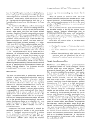 A comparison between TCM and CVM in urban forestry 441 
head (the Capital Complex, Sector 1), heart (the City Centre, 
Sector 17), lungs (the leisure valley, innumerable open spaces 
and sector greens), the intellect (the cultural and educational 
institutions), the circulatory system (the network of roads, 
the 7 Vs), and the viscera (the industrial Area). The city is 
bounded on the northeast by the Shivalik range of the Green 
Himalayas. 
Tree plantation and landscaping has been an integral part 
of the city’s Master plan. The most fascinating feature of 
the city’s landscaping is perhaps the tree plantation along 
avenues, open spaces, green belts and around building 
complexes. A number of beautiful avenues with conspicuous 
tree species, well wooded forests along the periphery of city, 
Sukhna Lake against the backdrop of lake reserve forest and 
green belts running across the length and breadth of the city 
enhance recreational and aesthetic value of the whole city. 
The total forest cover in the Union Territory is 32.42 sq.km, 
which forms 23.50% of the overall geographical area. The 
green spaces such as the 1900 small and big parks/gardens 
maintained by Municipal Corporation, Chandigarh, green 
belts, road-avenues etc. are in addition to this forest cover of 
23.50%. Thus the green cover of the city is more than 33% 
of its area. The meandering Leisure Valley with its myriad 
colours and texture of its trees and flowers, attract not only 
city dwellers but tourists and other city-planners also. On the 
whole, the city gives the impression of a luxuriant garden. 
A few majestic ornamental trees, which have the capacity 
of attracting an environmentally conscious tourist’s attention 
because of other impressive foliage/flowers in the city, and 
include Chukrasia tabularis, Ficus benjamina, Mognolia 
grandiflora, and Pterospermum acerifolium. 
Data collection 
The study was mainly based on primary data, which was 
collected by using structured and unstructured interview 
schedules and the Participant observation method 
(Manoharan 1996). The unstructured interview schedule 
and Participant observation method are very important 
and crucial in comparing observed behaviour vis-à-vis the 
stated preference of tourists visiting the city. As far as 
structured interview schedule is concerned, a questionnaire 
was prepared for the tourists seeking details about place of 
residence, the mode of transport used, cost of travel, time 
spent on travel and on the site, frequency of visits to the 
city etc. Data on socio-economic status such as occupation, 
education and household income was also sought. It is often 
the case that people in developing countries are reluctant to 
disclose their incomes during surveys, therefore, they were 
requested to tick mark on the ‘income band’ they belong to 
like below Rs. 5000/-, Rs. 5000/- to 10,000/- per month, net 
household income etc. 
Respondents were asked particularly to mention the 
percentage contribution of greenery in the form of urban 
forestry of Chandigarh, which was responsible for making 
the city attractive from tourism point of view. They were 
presented with a range of choices such as 25%, 50%, 75%, 
100% or others. Under the ‘others’ category they were free 
to record any other reason making city attractive for the 
tourists. 
The CVM question was worded in such a way as to 
emphasize how much the individual would be willing to pay 
for only one entrance fee for visiting any park/garden or any 
other tourist spot such as museum etc. in the city. The actual 
wording of the CVM question used to assess recreational 
benefits is as follows: 
‘For the proper maintenance of city environment, mainly 
for maximum greenery in the city and pollution control 
measures, suppose Chandigarh Administration creates an 
ENVIRONMENT FUND. What amount would you be willing 
to contribute per person, while entering the city? No other 
entrance fee shall be charged for visiting any park/garden or 
other spot in the city.’ 
Please bear the following points in your mind while 
answering above question: 
1. Chandigarh is a unique well-planned and green city 
in India. 
2. Your income is limited and has important alternative 
uses. 
3. There are other cities also in India. At present, kindly 
concentrate upon the Chandigarh city only, for 
valuation of recreational aspects of urban forestry.’ 
Sample size and common biases 
Mitchell and Carson (1989) devised a system to determine 
an appropriate sample size for OE contingent valuation 
questions, which relies on the researcher’s choice of an 
acceptable deviation between true WTP and estimated WTP. 
They have also argued that for applications which seek to 
evaluate policy, the sample size should be at least 600. At 
the same time, sample sizes in other studies of TCM and 
CVM, conducted elsewhere, were also seen. Taking all 
these aspects into account, a sample size of 865 tourist 
responses was selected. However, the actual survey produced 
information on 3113 visitors, as a single questionnaire 
was used to interview 904 numbers of groups/families. 
During the course of interviews, a total of 1120 visitors 
were contacted, taking into account proper proportion of 
frequent and non-frequent visitors. Out of this, 154 were 
not considered as their prime objective to the city was not 
tourism, while 62 produced incomplete questionnaire forms, 
resulting in 904 complete forms. The first author carried 
out all the interviews personally during the summer and 
winter seasons of the year 2002. April, May and June were 
treated as summer months, while October, November and 
December were considered as winter months. In this way 
the peak tourist seasons of both summer and winter holidays 
were taken into account. By conducting the survey himself 
an effort was made to maintain a neutral stance throughout 
the interview, to make respondents aware of the questions 
properly and to minimize various kinds of biases associated 
with the two techniques, particularly CVM. Pre-testing of 
the questionnaire for the tourists was carried out during the 
last week of March 2002. 
 