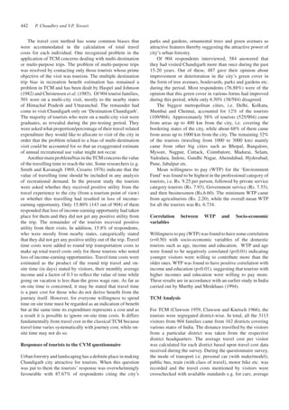 The travel cost method has some common biases that 
were accommodated in the calculation of total travel 
costs for each individual. One recognized problem in the 
application of TCM concerns dealing with multi-destination 
or multi-purpose trips. The problem of multi-purpose trips 
was resolved by contacting only those tourists whose prime 
objective of the visit was tourism. The multiple destination 
trip bias in recreation benefit estimation has remained a 
problem in TCM and has been dealt by Haspel and Johnson 
(1982) and Christensen et al. (1985). Of 904 tourist families, 
501 were on a multi-city visit, mostly to the nearby states 
of Himachal Pradesh and Uttaranchal. The remainder had 
come to visit Chandigarh only on ‘Destination Chandigarh’. 
The majority of tourists who were on a multi-city visit were 
graduates, as revealed during the pre-testing period. They 
were asked what proportion/percentage of their travel-related 
expenditure they would like to allocate to visit of the city in 
order that the problem related to a bias of multi-destination 
visit could be accounted for so that an exaggerated estimate 
of annual recreational use value might not occur. 
Another main problem/bias in the TCM concerns the value 
of the travelling time to reach the site. Some researchers (e.g. 
Smith and Kavanagh 1969, Cesario 1976) indicate that the 
value of travelling time should be included in any analysis 
of recreational demand. In the present study the tourists 
were asked whether they received positive utility from the 
travel experience to the city (from a tourism point of view) 
or whether this travelling had resulted in loss of income-earning 
opportunity. Only 15.80% (143 out of 904) of them 
responded that loss of income-earning opportunity had taken 
place for them and they did not get any positive utility from 
the trip. The remainder of the tourists recevied positive 
utility from their visits. In addition, 15.8% of respondents, 
who were mostly from nearby states, categorically stated 
that they did not get any positive utility out of the trip. Travel 
time costs were added to round trip transportation costs to 
make up total travel costs only for those tourists who noted 
loss of income-earning opportunities. Travel time costs were 
estimated as the product of the round trip travel and on-site 
time (in days) stated by visitors, their monthly average 
income and a factor of 0.3 to reflect the value of time while 
going on vacation is less than the gross wage rate. As far as 
on-site time is concerned, it may be stated that travel time 
is a pure cost for those who do not derive benefit from the 
journey itself. However, for everyone willingness to spend 
time on site time must be regarded as an indication of benefit 
but at the same time its expenditure represents a cost and as 
a result it is possible to ignore on-site time costs. It differs 
fundamentally from travel cost in the classical TCM because 
travel time varies systematically with journey cost, while on-site 
time may not do so. 
Responses of tourists to the CVM questionnaire 
Urban forestry and landscaping has a definite place in making 
Chandigarh city attractive for tourists. When this question 
was put to them the tourists’ response was overwhelmingly 
favourable with 87.67% of respondents citing the city’s 
parks and gardens, ornamental trees and green avenues as 
attractive features thereby suggesting the attractive power of 
city’s urban forestry. 
Of 904 respondents interviewed, 584 answered that 
they had visited Chandigarh more than once during the past 
15-20 years. Out of these, 487 gave their opinion about 
improvement or deterioration in the city’s green cover in 
the form of tree avenues, boulevards, parks and gardens etc. 
during the period. Most respondents (76.88%) were of the 
opinion that this green cover in various forms had improved 
during this period, while only 6.50% (38/584) disagreed. 
The biggest metropolitan cities, i.e. Delhi, Kolkata, 
Mumbai and Chennai, accounted for 12% of the tourists 
(109/904). Approximately 58% of tourists (525/904) came 
from areas up to 400 km from the city, i.e. covering the 
bordering states of the city, while about 68% of them came 
from areas up to 1000 km from the city. The remaining 32% 
of the tourists (traveling from 1000 to 3000 km) mainly 
came from other big cities such as Bhopal, Bangalore, 
Mysore, Nagpur, Cuttack, Coimbatore, Madurai, Selam, 
Vadodara, Indore, Gandhi Nagar, Ahemdabad, Hyderabad, 
Pune, Jabalpur etc. 
Mean willingness to pay (WTP) for the ‘Environment 
Fund’ was found to be highest in the professional category of 
tourists, i.e. Rs. 9.25 per person, followed by private service 
category tourists (Rs. 7.93), Government service (Rs. 7.55), 
and then businessmen (Rs.6.60). The minimum WTP came 
from agriculturists (Rs. 2.20), while the overall mean WTP 
for all the tourists was Rs. 6.734. 
Correlation between WTP and Socio-economic 
variables 
Willingness to pay (WTP) was found to have some correlation 
(r=0.50) with socio-economic variables of the domestic 
tourists such as age, income and education. WTP and age 
were found to be negatively correlated (p<0.01) indicating 
younger visitors were willing to contribute more than the 
older ones. WTP was found to have positive correlation with 
income and education (p<0.01), suggesting that tourists with 
higher incomes and education were willing to pay more. 
These results are in accordance with an earlier study in India 
carried out by Murthy and Menkhaus (1994). 
TCM Analysis 
For TCM (Clawson 1959, Clawson and Knetsch 1966), the 
tourists were segregated district-wise. In total, all the 3113 
visitors from 904 families came from 162 districts covering 
various states of India. The distance travelled by the visitors 
from a particular district was taken from the respective 
district headquarters. The average travel cost per visitor 
was calculated for each district based upon travel cost data 
received during the survey. During the questionnaire survey, 
the mode of transport i.e. personal car (with make/model), 
public bus, train (with class of travel), motor bike etc. was 
recorded and the travel costs mentioned by visitors were 
crosschecked with available standards e.g. for cars, average 
P. Chaudhry 442 and V.P. Tewari 
 