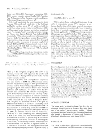 P. Chaudhry 446 and V.P. Tewari 
REFERENCES 
ABLESON, P. 1996. Project appraisal and valuation methods 
for the environment with special reference to developing 
for the years 2001 to 2003 (Transparency International 2001- 
2003) whereas countries such as Canada, USA, Australia, 
New Zealand, most of the European countries, and Japan, 
Malaysia, and Singapore record scores >5. 
It is worth mentioning that some countries in South 
America, Africa, and small island states of the Caribbean 
and Pacific, who have scored CPI < 5 are blessed with the 
world’s best natural resources in the form of forests, wildlife 
and landscapes having immense ecotourism recreational 
value. For example, Nepal’s protected area tourism earnings 
are 3 times more than the National Parks budget of $3M 
(Munasinghe 1994), and protected areas in Kenya account 
for over a third of foreign exchange earnings (Emerton 1999). 
As ecotourists visiting such areas are mostly from developed 
and rich countries comparison of consumer surplus/visit 
through TCM and CVM techniques in such cases is likely 
to yield results with fairly high consistency and accuracy 
(Grandstaff and Dixon 1986, Mercer et al. 1995, Navrud and 
Mungatana 1994). 
The model describing domestic and international tourists 
vis-à-vis TCM and CVM in different parts of the world may 
be described as: 
Cx 
True Reftection of 
of Behaviour in Market 
Calculated Ruse to Camouflage the Market Behaviour 
Revealed Prefenence 
Stated Preference 
ZTCM 
CVM(OE) 
= = = 
where C is the corruption perception index and x is an 
exponent, whose value will depend on the revealed and 
stated behaviour of the respondents (tourists in the present 
case) of a specific country. 
Carson et al. (1996) made a comprehensive comparison 
of a large number of TCM and CVM consumer surplus 
estimates for recreational purposes. They presented results 
of a meta-analysis of studies that compared CV estimates for 
quasi-public goods with estimates obtained from revealed 
preference (RP) techniques. The authors found that CV 
estimates were smaller than RP estimates for quasi-public 
goods. In developing countries there are not many studies 
conducted where such comparison of estimates have been 
made from the data from tourists. Grandstaff and Dixon 
(1986) conducted the case study of Lumpinee Public 
Park, Bangkok and estimated valuation of the park as 
132 millions Baht based on travel cost admitted by actual 
users, and as 130 millions Baht based on hypothetical WTP 
by actual users. In another study undertaken on WTP for 
water quality improvement in Davao, Philippines (Choe et 
al.. 1996), the estimates obtained from two methods i.e. 
CVM and TCM were found fairly close. The respondents 
in both of the above cases were local residents and not 
distant tourists as in case of present study. Based on the 
results of many such studies conducted in different parts 
of the world, on estimating economic recreational use 
value of different sites, the value of exponent variable ‘x’ 
is estimated to be less than 1 for developed countries and 
>1 for developing/emerging countries. In present study, it 
is calculated to be: 
308/6.743 = (2.8)x or x = 3.71 
TCM results reflect a prodigal and flamboyant living 
style of respondents, whereas CVM represents a low-income 
family status of the same group of respondents 
on paper or other government records. Some researchers 
in the field of economic valuation appear to concur with 
the limited applicability of CVM in developing countries 
(Munasinghe and Lutz 1993, Abelson 1996) whereas others 
explicitly point out the cost and difficulty of data collection 
and specific problems with perceived biases (Ahmad 1993, 
Abelson 1996). The present study, involving local Indian 
tourists revealed a typical problem of a ‘Government 
Dependence’ approach (i.e., local Government should do 
every thing for its citizens, whether it is an environmental 
issue or any other socio-economic issue) which, coupled 
with black economy, related to the majority of middle and 
upper middle strata of the Indian society,. This is reflected 
in the attitude by which even educated people do not want 
to pay anything to the Government for developmental 
works. 
CONCLUSION 
Based on the current study involving Indian tourists it would 
be unfair to assess the recreational use value of a city’s 
urban forestry on the basis of CVM results. The estimate of 
consumer surplus per visit obtained through ZTCM appears 
to be more realistic as some possible sources of bias have 
been taken into account during the survey stage itself. The 
CVM result appears to be on the low side due to strategic 
reasons related to the inherent tendency of the majority of 
local tourists to state nil or low amounts. The city’s greenery 
in the form of magnificent parks and gardens, boulevards, tree 
avenues and reserved forests deserves an annual recreational 
value of Rs. 92.4 millions as obtained from ZTCM study 
while taking a conservative estimate of 300 000 domestic 
tourists visiting the city on annual basis. This estimated 
value may be somewhat high and the incorporation of multi-site 
journeys may result in a lower figure. 
ACKNOWLEDGEMENT 
The author wishes to thank Professor Colin Price for his 
advice on the development of the paper. This paper forms 
part of the authors’ research project entitled ‘Valuing 
recreational benefits of urban forestry- A study on Chandigarh 
city’ funded by Department of Science and Technology, 
Chandigarh Administration, India during 2002-03. 
 