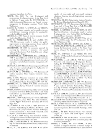 equality of close-ended and open-ended contingent 
valuations. American journal of agricultural economics 
75: 321-333. 
MALHOTRA, R.P. 2003. Reducing the burden of taxation. 
The Tribune (Chandigarh edition), March 14, 2004. 
MANOHARAN, T.R. 1996. Economics of protected areas. 
A case study of Periyar Tiger Reserve. Ph.D. Thesis, FRI 
Deemed University, Dehradun, India. 
MERCER, E., KRAMER, R. and SHARMA, N. 1995. 
Rain Forest Tourism – estimating the benefit of tourism 
development in a new National Park in Madagascar. 
Journal of Forest Economics 1(2): 1995. 
MITCHELL, R.C. and CARSON, R.T. 1989. Using surveys 
to value Public goods: The CVM, Resources for the 
future, Washington, DC. 
MOHD. SHAHWAHID, H.O., AWANG, A.G., RUSLI, M., 
SHUKRI, M., FARIDAH, H., and MOHD. Z.H. 1998. 
Valuing the Recreational benefits of Air Hitam Forest 
reserve, Selangor. The Malaysian Forester 61 (1): 102- 
108. 
MORE, T.A., STEVENS, T and ALLEN, P.G. 1988. 
Valuation of Urban parks. Landscape and urban planning 
15(1-2):139-152. 
MUNASINGHE, M. and LUTZ, E. 1993. Environmental 
Economics and valuation in development decision- 
Making. In: MUNASINGHE, M. (ed.) Environmental 
Economics and Natural Resource Management in 
developing countries. World Bank, Washington. 
MUNASINGHE, M. 1994. Economic and Policy issues in 
natural habitats and protected areas. In: MUNASINGHE, 
M. and MCNEELY, J. (eds.) Protected area Economics 
and policy: Linking Conservation and Sustainable 
Development. The World Bank and IUCN – The World 
Conservation Union, Washington D.C. 
MURTHY, H.N. and MENKHAUS, S.M. 1994. Economic 
aspects of wildlife protection in developing countries: 
A Case study of Keoladeo National Park, Bharatpur, 
India. Pp. 93-150. In: Valuing India’s Natural Resources. 
Society for Promotion of Wastelands Development, New 
Delhi. 
NAVRUD, S. and MUNGATANA, E.D. 1994. Environmental 
Valuation in developing countries: The recreational value 
of wildlife viewing. Ecological Economics 11: 135-151. 
PEARSE, P.H. 1990. Introduction to forestry economics. The 
University of British Columbia Press, Vancouver. 
PRICE, C., CHRISTENSEN, J.B. and HUMPHREYS, S.K. 
1986. Elasticities of demand for recreation site and for 
recreation experience. Environment & Planning A 18(9): 
1259-1263. 
SATCHELL, M. 1998. Mountain bikers over corporate 
Loggers. U.S. News and world reports (18.05.98) 
124(19), 36. 
SCHMEIDER, F. 1999. The Black hole – shadow economy. 
The Economist Newspaper of the Economist group. The 
Economist print edition. 
SELLER, C., STOLL, J.R. and CHAVAS, J.P. 1985. 
Valuation of empirical measures of welfare change: A 
comparison of non-market techniques. Land Economics 
countries. Macmillan, New York. 
AHMAD, M.J. 1993. The rural development and 
environmental development project in the Day forest 
in Djibouti. A case study. In: MUNASINGHE, M. 
(ed.) Environmental Economics and Natural resource 
management in developing countries. World Bank, 
Washington. 
CARSON, R., FLORES, N., MARTIN, K. and WRIGHT, 
J. 1996. Contingent valuation and revealed preference 
methodologies: comparing estimates for quasi-public 
goods. Land Economics 72: 434-45. 
CESARIO, F.J. 1976. Value of time in recreation benefit 
studies. Land Economics 55: 32-41. 
CHOE, K., WHITTINGTON, D. and LAURIA, D.T. 
1996. The economic benefits of surface water quality 
improvements in developing countries: A case study of 
Davao, Philippines. Land Economics.72. 
CHRISTENSEN, J.B 1983. An economic approach to 
assessing the valuation of recreation with special 
reference to forest areas, Ph.D thesis, University college 
of North Wales, Bangor. 
CHRISTENSEN, J.B., HUMPHREYS, S.K. and PRICE, C. 
1985. A revised Clawson method: One part solution to 
multi-dimensional disaggregation problems in recreation 
evaluation. Journal of environmental management. 20: 
333-346. 
CLAWSON, M. 1959. Methods of measuring demand for and 
value of outdoor recreation, Reprint No. 10, Resource for 
the Future, Washington DC. 
CLAWSON, M. and KNETSCH, J.L. 1966. Economics of 
outdoor recreation, Johns Hopkins University press, 
Baltimore. 
COLE, D. 1996. Wilderness recreation use trends, 1965 
through 1994. USDA Forest Service, Rocky Mountain 
Research Station-Ogden. Research paper INT –RP- 488. 
CROPPER, M.L. and OATES, W.A. 1992. Environmental 
Economics: A Survey. Journal of economic Literature 
30: 675-740. 
DWYER, J. 1994. Customer diversity and the future Demand 
for outdoor recreation. USDA Forest Serv. and North 
Central Forest Experiment Stn. Gen. Tech. Report RM- 
252. St. Paul, MN. 
EMERTON, L. 1999. The Economics of Tourism and Wildlife 
Conservation in Africa. Africa Wild Life Foundation, 
Nairobi. Applied Conservation Economics Discussion 
Paper No.4. 
GRANDSTAFF, S. and DIXON, J. 1986. Evaluation of 
Lumpinee Park in Bangkok, Thailand. In: Dixon, J. and 
Hufschmidt, M. (eds.) Economic Valuation Techniques 
for the environment: A Case Study workbook. John 
Hopkins University Press, Balltimore. 
HANLEY, N.D. 1989. Valuing rural recreation benefits: 
An empirical comparison of two approaches. Journal of 
Agricultural Economics 40 (3): 361-374. 
HASPEL, A. and JOHNSON, R. 1982. Multiple destination 
trips bias in recreation benefit estimation. Land Economics 
58: 364-372. 
KEALY, M.J. and TURNER, R.W. 1993. A test of the 
A comparison between TCM and CVM in urban forestry 447 
 