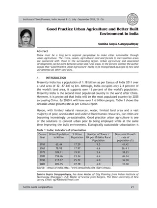 Institute of Town Planners, India Journal 8 - 3, July - September 2011, 21 - 26 
Good Practice Urban Agriculture and Better Built 
Environment in India 
Sumita Gupta Gangopadhyay 
Abstract 
There must be a long term regional perspective to make cities sustainable through 
urban agriculture. The rivers, canals, agricultural land and forests in metropolitan areas 
are connected with those in the surrounding region. Urban agriculture and associated 
developments can be a link between urban and rural areas. In the present context the author 
argues that ‘Good Practice Urban Agriculture’ needs to be incorporated as a type of new land 
use amongst all other land uses. 
1. INTRODUCTION 
Presently India has a population of 1.18 billion as per Census of India 2011 over 
a land area of 32, 87,240 sq km. Although, India occupies only 2.4 percent of 
the world’s land area, it supports over 15 percent of the world’s population. 
Presently India is the second most populated country in the world after China. 
However, it is projected that India will be the most populated country by 2025 
surpassing China. By 2050 it will have over 1.6 billion people. Table 1 shows the 
decadal urban growth rate as per Census report. 
Hence, with limited natural resources, water, limited land area and a vast 
majority of poor, uneducated and underutilized human resources, our cities are 
becoming increasingly un-sustainable. Good practice urban agriculture is one 
of the solutions to convert urban poor to being employed while at the same 
time improving the built environment. Ecologically sustainable urbanization is 
Table 1: India: Indicators of Urbanization 
Census 
Year 
Sumita Gupta Gangopadhyay, has done Master of City Planning from Indian Institute of 
Technology, Kharagpur; USA: Master of Science from Rutgers, The State University of New 
Jersey. Email: sg2908@rediffmail.com 
21 
Urban Population 
in Million 
% Urban 
Population 
Number of Towns / 
UA per 10 lakhs Rural 
Population 
Decennial Growth 
rate of 
population (%) 
1951 62.44 17.29 9.5 41.42 
1961 78.93 17.97 6.6 26.4 1 
1971 109.11 19.91 5.6 38.23 
1981 159.46 23.34 6.4 46.14 
1991 217.17 25.72 6.0 36.10 
2001 285.35 27.78 6.0 31.30 
Source: census of India http.//www.censusindia.net (2001 census). 
Sumita Gupta Gangopadhyay 
 