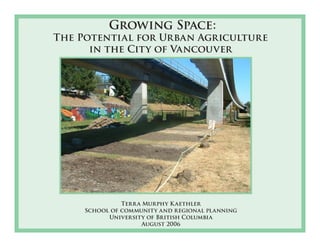 Growing Space: 
The Potential for Urban Agriculture 
in the City of Vancouver 
Terr a Murphy K aethler 
School of community and regional planning 
University of British Columbia 
August 2006 
 