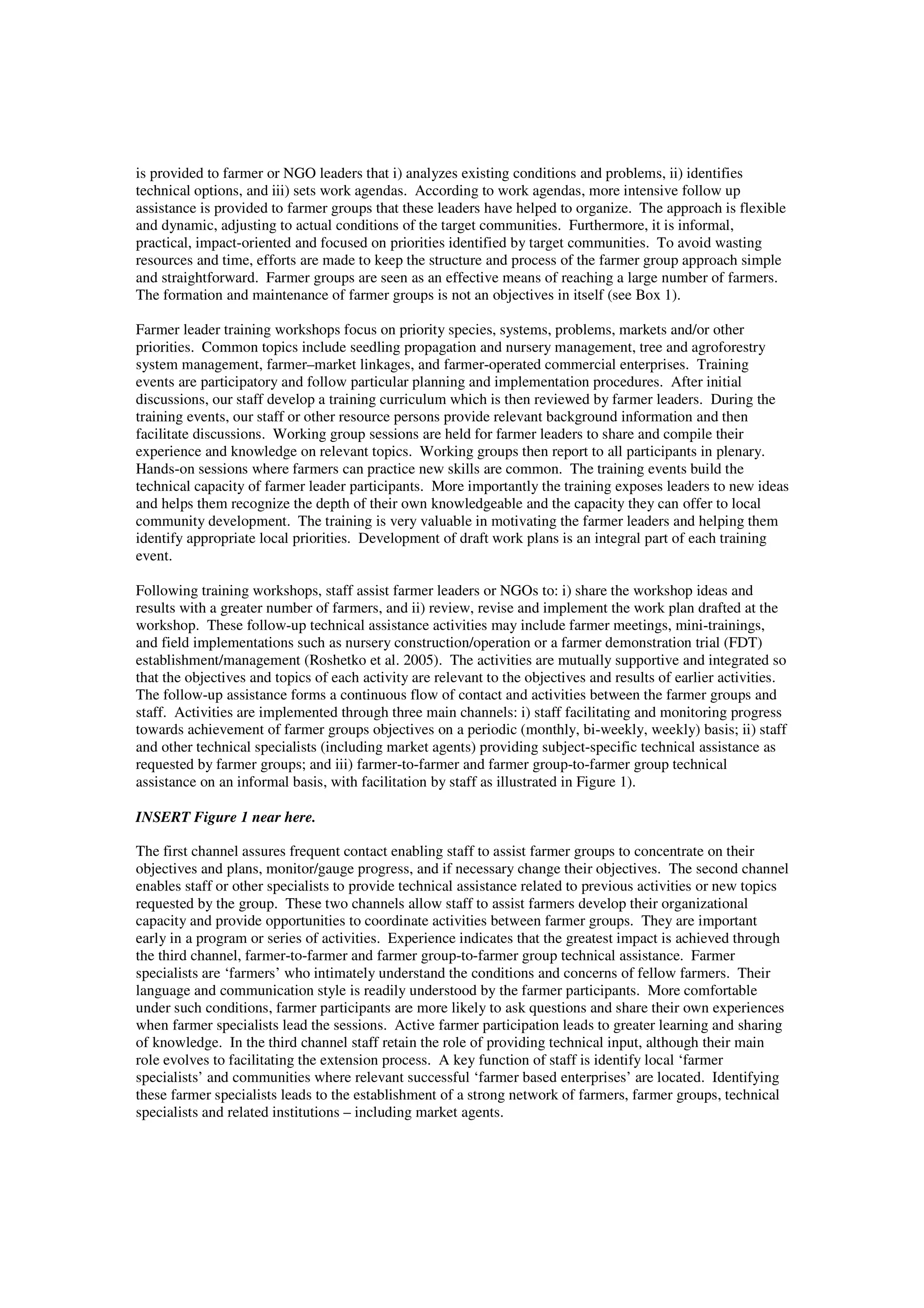 is provided to farmer or NGO leaders that i) analyzes existing conditions and problems, ii) identifies 
technical options, and iii) sets work agendas. According to work agendas, more intensive follow up 
assistance is provided to farmer groups that these leaders have helped to organize. The approach is flexible 
and dynamic, adjusting to actual conditions of the target communities. Furthermore, it is informal, 
practical, impact-oriented and focused on priorities identified by target communities. To avoid wasting 
resources and time, efforts are made to keep the structure and process of the farmer group approach simple 
and straightforward. Farmer groups are seen as an effective means of reaching a large number of farmers. 
The formation and maintenance of farmer groups is not an objectives in itself (see Box 1). 
Farmer leader training workshops focus on priority species, systems, problems, markets and/or other 
priorities. Common topics include seedling propagation and nursery management, tree and agroforestry 
system management, farmer–market linkages, and farmer-operated commercial enterprises. Training 
events are participatory and follow particular planning and implementation procedures. After initial 
discussions, our staff develop a training curriculum which is then reviewed by farmer leaders. During the 
training events, our staff or other resource persons provide relevant background information and then 
facilitate discussions. Working group sessions are held for farmer leaders to share and compile their 
experience and knowledge on relevant topics. Working groups then report to all participants in plenary. 
Hands-on sessions where farmers can practice new skills are common. The training events build the 
technical capacity of farmer leader participants. More importantly the training exposes leaders to new ideas 
and helps them recognize the depth of their own knowledgeable and the capacity they can offer to local 
community development. The training is very valuable in motivating the farmer leaders and helping them 
identify appropriate local priorities. Development of draft work plans is an integral part of each training 
event. 
Following training workshops, staff assist farmer leaders or NGOs to: i) share the workshop ideas and 
results with a greater number of farmers, and ii) review, revise and implement the work plan drafted at the 
workshop. These follow-up technical assistance activities may include farmer meetings, mini-trainings, 
and field implementations such as nursery construction/operation or a farmer demonstration trial (FDT) 
establishment/management (Roshetko et al. 2005). The activities are mutually supportive and integrated so 
that the objectives and topics of each activity are relevant to the objectives and results of earlier activities. 
The follow-up assistance forms a continuous flow of contact and activities between the farmer groups and 
staff. Activities are implemented through three main channels: i) staff facilitating and monitoring progress 
towards achievement of farmer groups objectives on a periodic (monthly, bi-weekly, weekly) basis; ii) staff 
and other technical specialists (including market agents) providing subject-specific technical assistance as 
requested by farmer groups; and iii) farmer-to-farmer and farmer group-to-farmer group technical 
assistance on an informal basis, with facilitation by staff as illustrated in Figure 1). 
INSERT Figure 1 near here. 
The first channel assures frequent contact enabling staff to assist farmer groups to concentrate on their 
objectives and plans, monitor/gauge progress, and if necessary change their objectives. The second channel 
enables staff or other specialists to provide technical assistance related to previous activities or new topics 
requested by the group. These two channels allow staff to assist farmers develop their organizational 
capacity and provide opportunities to coordinate activities between farmer groups. They are important 
early in a program or series of activities. Experience indicates that the greatest impact is achieved through 
the third channel, farmer-to-farmer and farmer group-to-farmer group technical assistance. Farmer 
specialists are ‘farmers’ who intimately understand the conditions and concerns of fellow farmers. Their 
language and communication style is readily understood by the farmer participants. More comfortable 
under such conditions, farmer participants are more likely to ask questions and share their own experiences 
when farmer specialists lead the sessions. Active farmer participation leads to greater learning and sharing 
of knowledge. In the third channel staff retain the role of providing technical input, although their main 
role evolves to facilitating the extension process. A key function of staff is identify local ‘farmer 
specialists’ and communities where relevant successful ‘farmer based enterprises’ are located. Identifying 
these farmer specialists leads to the establishment of a strong network of farmers, farmer groups, technical 
specialists and related institutions – including market agents. 
 