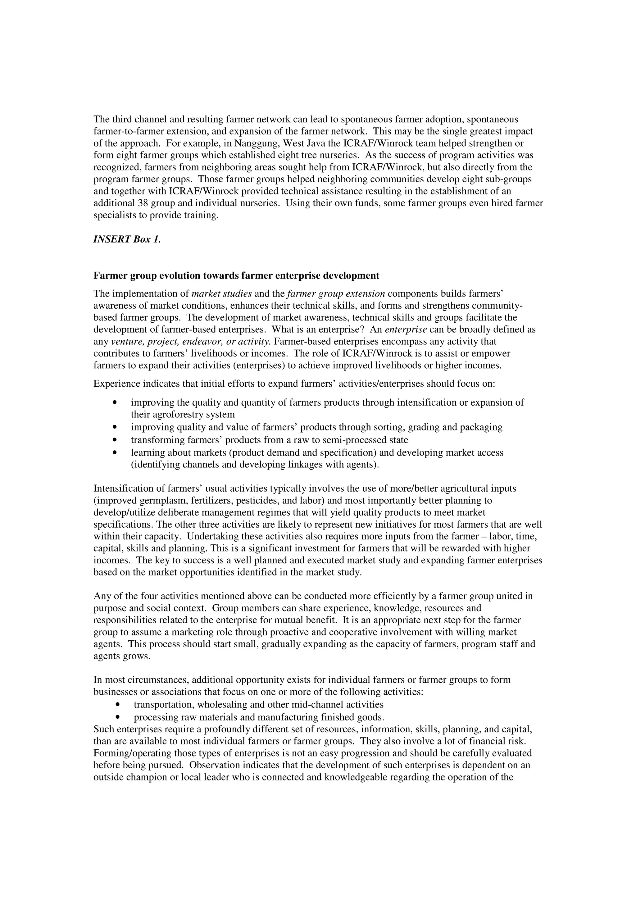The third channel and resulting farmer network can lead to spontaneous farmer adoption, spontaneous 
farmer-to-farmer extension, and expansion of the farmer network. This may be the single greatest impact 
of the approach. For example, in Nanggung, West Java the ICRAF/Winrock team helped strengthen or 
form eight farmer groups which established eight tree nurseries. As the success of program activities was 
recognized, farmers from neighboring areas sought help from ICRAF/Winrock, but also directly from the 
program farmer groups. Those farmer groups helped neighboring communities develop eight sub-groups 
and together with ICRAF/Winrock provided technical assistance resulting in the establishment of an 
additional 38 group and individual nurseries. Using their own funds, some farmer groups even hired farmer 
specialists to provide training. 
INSERT Box 1. 
Farmer group evolution towards farmer enterprise development 
The implementation of market studies and the farmer group extension components builds farmers’ 
awareness of market conditions, enhances their technical skills, and forms and strengthens community-based 
farmer groups. The development of market awareness, technical skills and groups facilitate the 
development of farmer-based enterprises. What is an enterprise? An enterprise can be broadly defined as 
any venture, project, endeavor, or activity. Farmer-based enterprises encompass any activity that 
contributes to farmers’ livelihoods or incomes. The role of ICRAF/Winrock is to assist or empower 
farmers to expand their activities (enterprises) to achieve improved livelihoods or higher incomes. 
Experience indicates that initial efforts to expand farmers’ activities/enterprises should focus on: 
• improving the quality and quantity of farmers products through intensification or expansion of 
their agroforestry system 
• improving quality and value of farmers’ products through sorting, grading and packaging 
• transforming farmers’ products from a raw to semi-processed state 
• learning about markets (product demand and specification) and developing market access 
(identifying channels and developing linkages with agents). 
Intensification of farmers’ usual activities typically involves the use of more/better agricultural inputs 
(improved germplasm, fertilizers, pesticides, and labor) and most importantly better planning to 
develop/utilize deliberate management regimes that will yield quality products to meet market 
specifications. The other three activities are likely to represent new initiatives for most farmers that are well 
within their capacity. Undertaking these activities also requires more inputs from the farmer – labor, time, 
capital, skills and planning. This is a significant investment for farmers that will be rewarded with higher 
incomes. The key to success is a well planned and executed market study and expanding farmer enterprises 
based on the market opportunities identified in the market study. 
Any of the four activities mentioned above can be conducted more efficiently by a farmer group united in 
purpose and social context. Group members can share experience, knowledge, resources and 
responsibilities related to the enterprise for mutual benefit. It is an appropriate next step for the farmer 
group to assume a marketing role through proactive and cooperative involvement with willing market 
agents. This process should start small, gradually expanding as the capacity of farmers, program staff and 
agents grows. 
In most circumstances, additional opportunity exists for individual farmers or farmer groups to form 
businesses or associations that focus on one or more of the following activities: 
• transportation, wholesaling and other mid-channel activities 
• processing raw materials and manufacturing finished goods. 
Such enterprises require a profoundly different set of resources, information, skills, planning, and capital, 
than are available to most individual farmers or farmer groups. They also involve a lot of financial risk. 
Forming/operating those types of enterprises is not an easy progression and should be carefully evaluated 
before being pursued. Observation indicates that the development of such enterprises is dependent on an 
outside champion or local leader who is connected and knowledgeable regarding the operation of the 
 