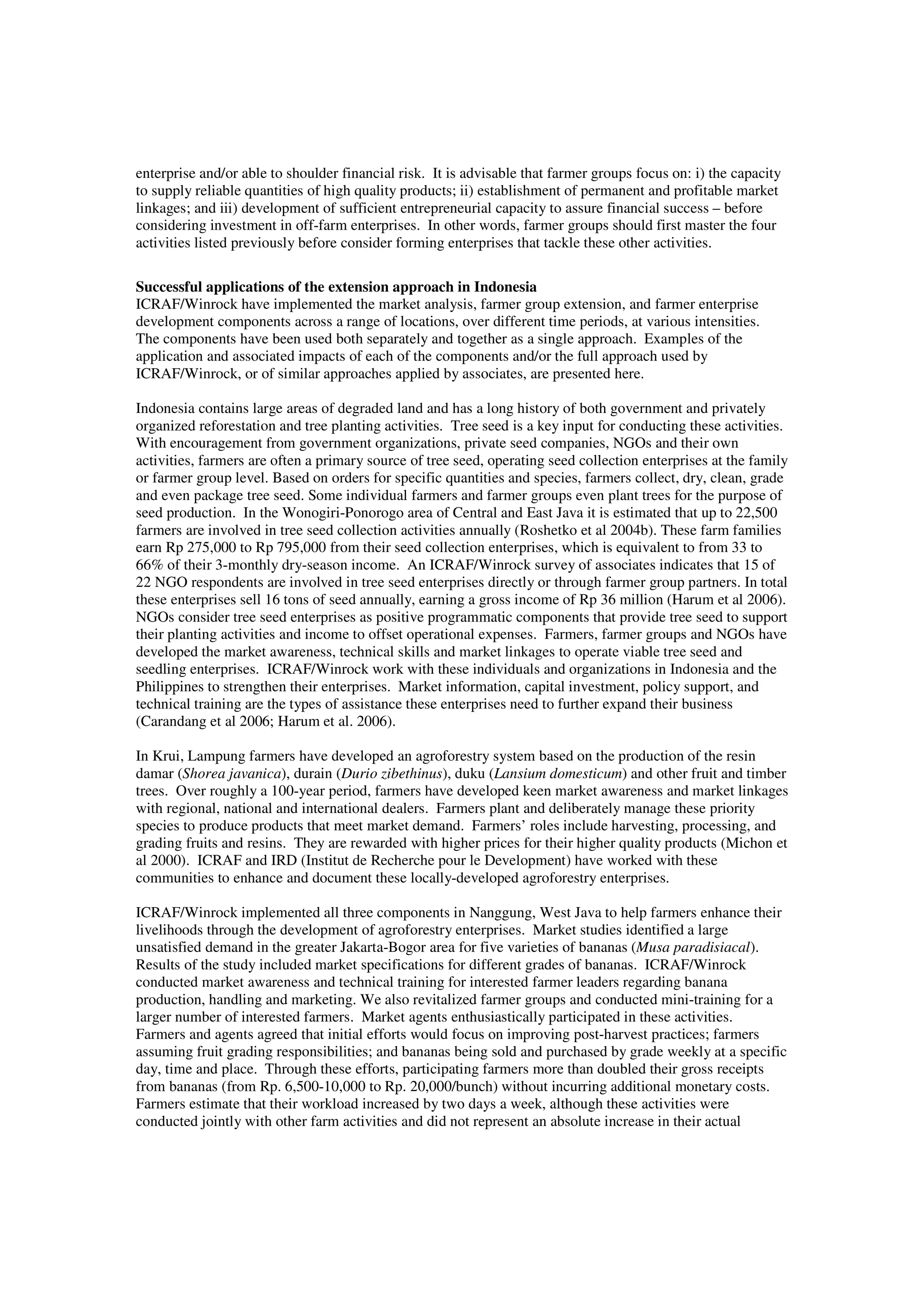 enterprise and/or able to shoulder financial risk. It is advisable that farmer groups focus on: i) the capacity 
to supply reliable quantities of high quality products; ii) establishment of permanent and profitable market 
linkages; and iii) development of sufficient entrepreneurial capacity to assure financial success – before 
considering investment in off-farm enterprises. In other words, farmer groups should first master the four 
activities listed previously before consider forming enterprises that tackle these other activities. 
Successful applications of the extension approach in Indonesia 
ICRAF/Winrock have implemented the market analysis, farmer group extension, and farmer enterprise 
development components across a range of locations, over different time periods, at various intensities. 
The components have been used both separately and together as a single approach. Examples of the 
application and associated impacts of each of the components and/or the full approach used by 
ICRAF/Winrock, or of similar approaches applied by associates, are presented here. 
Indonesia contains large areas of degraded land and has a long history of both government and privately 
organized reforestation and tree planting activities. Tree seed is a key input for conducting these activities. 
With encouragement from government organizations, private seed companies, NGOs and their own 
activities, farmers are often a primary source of tree seed, operating seed collection enterprises at the family 
or farmer group level. Based on orders for specific quantities and species, farmers collect, dry, clean, grade 
and even package tree seed. Some individual farmers and farmer groups even plant trees for the purpose of 
seed production. In the Wonogiri-Ponorogo area of Central and East Java it is estimated that up to 22,500 
farmers are involved in tree seed collection activities annually (Roshetko et al 2004b). These farm families 
earn Rp 275,000 to Rp 795,000 from their seed collection enterprises, which is equivalent to from 33 to 
66% of their 3-monthly dry-season income. An ICRAF/Winrock survey of associates indicates that 15 of 
22 NGO respondents are involved in tree seed enterprises directly or through farmer group partners. In total 
these enterprises sell 16 tons of seed annually, earning a gross income of Rp 36 million (Harum et al 2006). 
NGOs consider tree seed enterprises as positive programmatic components that provide tree seed to support 
their planting activities and income to offset operational expenses. Farmers, farmer groups and NGOs have 
developed the market awareness, technical skills and market linkages to operate viable tree seed and 
seedling enterprises. ICRAF/Winrock work with these individuals and organizations in Indonesia and the 
Philippines to strengthen their enterprises. Market information, capital investment, policy support, and 
technical training are the types of assistance these enterprises need to further expand their business 
(Carandang et al 2006; Harum et al. 2006). 
In Krui, Lampung farmers have developed an agroforestry system based on the production of the resin 
damar (Shorea javanica), durain (Durio zibethinus), duku (Lansium domesticum) and other fruit and timber 
trees. Over roughly a 100-year period, farmers have developed keen market awareness and market linkages 
with regional, national and international dealers. Farmers plant and deliberately manage these priority 
species to produce products that meet market demand. Farmers’ roles include harvesting, processing, and 
grading fruits and resins. They are rewarded with higher prices for their higher quality products (Michon et 
al 2000). ICRAF and IRD (Institut de Recherche pour le Development) have worked with these 
communities to enhance and document these locally-developed agroforestry enterprises. 
ICRAF/Winrock implemented all three components in Nanggung, West Java to help farmers enhance their 
livelihoods through the development of agroforestry enterprises. Market studies identified a large 
unsatisfied demand in the greater Jakarta-Bogor area for five varieties of bananas (Musa paradisiacal). 
Results of the study included market specifications for different grades of bananas. ICRAF/Winrock 
conducted market awareness and technical training for interested farmer leaders regarding banana 
production, handling and marketing. We also revitalized farmer groups and conducted mini-training for a 
larger number of interested farmers. Market agents enthusiastically participated in these activities. 
Farmers and agents agreed that initial efforts would focus on improving post-harvest practices; farmers 
assuming fruit grading responsibilities; and bananas being sold and purchased by grade weekly at a specific 
day, time and place. Through these efforts, participating farmers more than doubled their gross receipts 
from bananas (from Rp. 6,500-10,000 to Rp. 20,000/bunch) without incurring additional monetary costs. 
Farmers estimate that their workload increased by two days a week, although these activities were 
conducted jointly with other farm activities and did not represent an absolute increase in their actual 
 