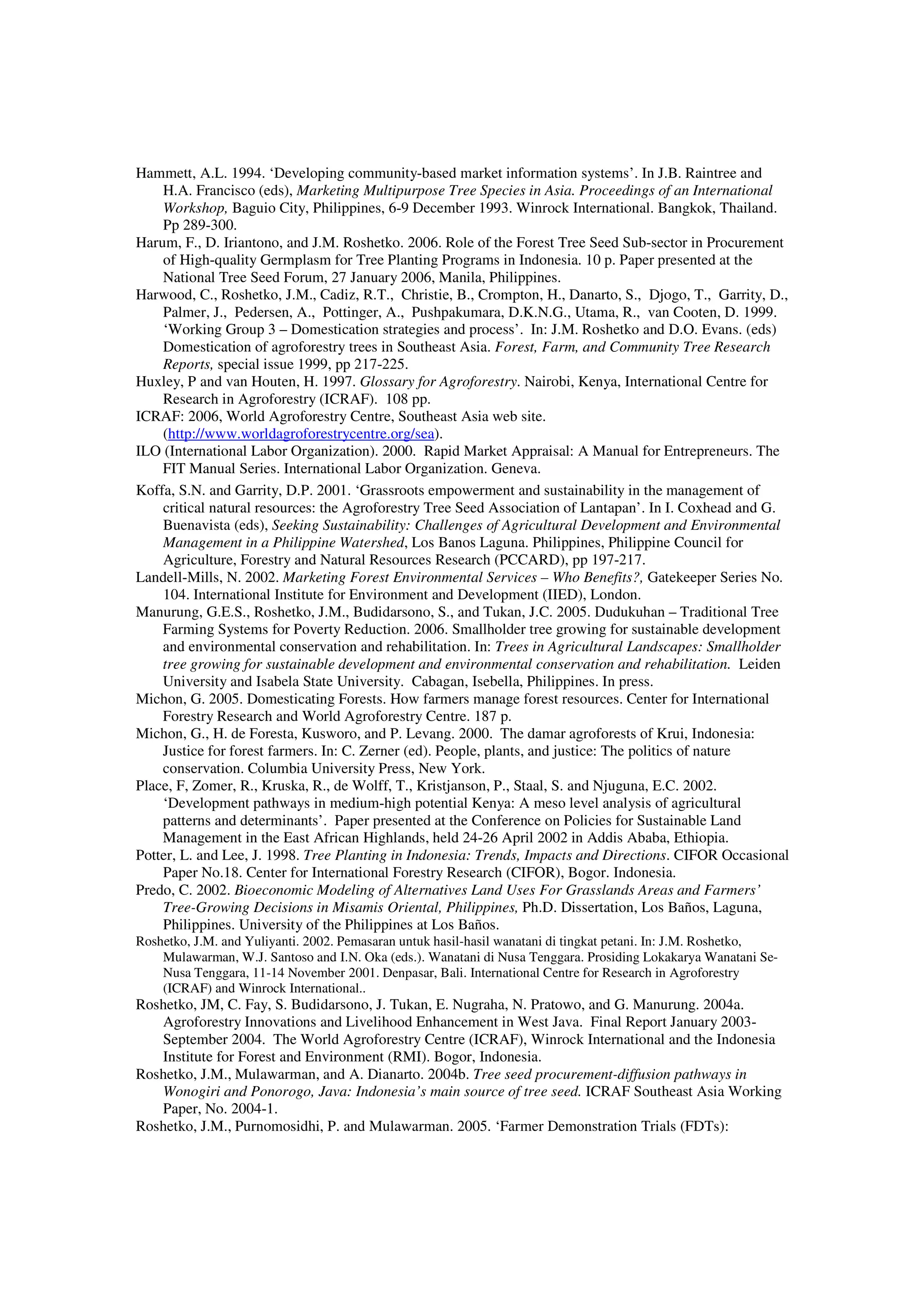 Hammett, A.L. 1994. ‘Developing community-based market information systems’. In J.B. Raintree and 
H.A. Francisco (eds), Marketing Multipurpose Tree Species in Asia. Proceedings of an International 
Workshop, Baguio City, Philippines, 6-9 December 1993. Winrock International. Bangkok, Thailand. 
Pp 289-300. 
Harum, F., D. Iriantono, and J.M. Roshetko. 2006. Role of the Forest Tree Seed Sub-sector in Procurement 
of High-quality Germplasm for Tree Planting Programs in Indonesia. 10 p. Paper presented at the 
National Tree Seed Forum, 27 January 2006, Manila, Philippines. 
Harwood, C., Roshetko, J.M., Cadiz, R.T., Christie, B., Crompton, H., Danarto, S., Djogo, T., Garrity, D., 
Palmer, J., Pedersen, A., Pottinger, A., Pushpakumara, D.K.N.G., Utama, R., van Cooten, D. 1999. 
‘Working Group 3 – Domestication strategies and process’. In: J.M. Roshetko and D.O. Evans. (eds) 
Domestication of agroforestry trees in Southeast Asia. Forest, Farm, and Community Tree Research 
Reports, special issue 1999, pp 217-225. 
Huxley, P and van Houten, H. 1997. Glossary for Agroforestry. Nairobi, Kenya, International Centre for 
Research in Agroforestry (ICRAF). 108 pp. 
ICRAF: 2006, World Agroforestry Centre, Southeast Asia web site. 
(http://www.worldagroforestrycentre.org/sea). 
ILO (International Labor Organization). 2000. Rapid Market Appraisal: A Manual for Entrepreneurs. The 
FIT Manual Series. International Labor Organization. Geneva. 
Koffa, S.N. and Garrity, D.P. 2001. ‘Grassroots empowerment and sustainability in the management of 
critical natural resources: the Agroforestry Tree Seed Association of Lantapan’. In I. Coxhead and G. 
Buenavista (eds), Seeking Sustainability: Challenges of Agricultural Development and Environmental 
Management in a Philippine Watershed, Los Banos Laguna. Philippines, Philippine Council for 
Agriculture, Forestry and Natural Resources Research (PCCARD), pp 197-217. 
Landell-Mills, N. 2002. Marketing Forest Environmental Services – Who Benefits?, Gatekeeper Series No. 
104. International Institute for Environment and Development (IIED), London. 
Manurung, G.E.S., Roshetko, J.M., Budidarsono, S., and Tukan, J.C. 2005. Dudukuhan – Traditional Tree 
Farming Systems for Poverty Reduction. 2006. Smallholder tree growing for sustainable development 
and environmental conservation and rehabilitation. In: Trees in Agricultural Landscapes: Smallholder 
tree growing for sustainable development and environmental conservation and rehabilitation. Leiden 
University and Isabela State University. Cabagan, Isebella, Philippines. In press. 
Michon, G. 2005. Domesticating Forests. How farmers manage forest resources. Center for International 
Forestry Research and World Agroforestry Centre. 187 p. 
Michon, G., H. de Foresta, Kusworo, and P. Levang. 2000. The damar agroforests of Krui, Indonesia: 
Justice for forest farmers. In: C. Zerner (ed). People, plants, and justice: The politics of nature 
conservation. Columbia University Press, New York. 
Place, F, Zomer, R., Kruska, R., de Wolff, T., Kristjanson, P., Staal, S. and Njuguna, E.C. 2002. 
‘Development pathways in medium-high potential Kenya: A meso level analysis of agricultural 
patterns and determinants’. Paper presented at the Conference on Policies for Sustainable Land 
Management in the East African Highlands, held 24-26 April 2002 in Addis Ababa, Ethiopia. 
Potter, L. and Lee, J. 1998. Tree Planting in Indonesia: Trends, Impacts and Directions. CIFOR Occasional 
Paper No.18. Center for International Forestry Research (CIFOR), Bogor. Indonesia. 
Predo, C. 2002. Bioeconomic Modeling of Alternatives Land Uses For Grasslands Areas and Farmers’ 
Tree-Growing Decisions in Misamis Oriental, Philippines, Ph.D. Dissertation, Los Baños, Laguna, 
Philippines. University of the Philippines at Los Baños. 
Roshetko, J.M. and Yuliyanti. 2002. Pemasaran untuk hasil-hasil wanatani di tingkat petani. In: J.M. Roshetko, 
Mulawarman, W.J. Santoso and I.N. Oka (eds.). Wanatani di Nusa Tenggara. Prosiding Lokakarya Wanatani Se- 
Nusa Tenggara, 11-14 November 2001. Denpasar, Bali. International Centre for Research in Agroforestry 
(ICRAF) and Winrock International.. 
Roshetko, JM, C. Fay, S. Budidarsono, J. Tukan, E. Nugraha, N. Pratowo, and G. Manurung. 2004a. 
Agroforestry Innovations and Livelihood Enhancement in West Java. Final Report January 2003- 
September 2004. The World Agroforestry Centre (ICRAF), Winrock International and the Indonesia 
Institute for Forest and Environment (RMI). Bogor, Indonesia. 
Roshetko, J.M., Mulawarman, and A. Dianarto. 2004b. Tree seed procurement-diffusion pathways in 
Wonogiri and Ponorogo, Java: Indonesia’s main source of tree seed. ICRAF Southeast Asia Working 
Paper, No. 2004-1. 
Roshetko, J.M., Purnomosidhi, P. and Mulawarman. 2005. ‘Farmer Demonstration Trials (FDTs): 
 