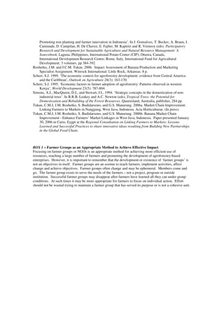 Promoting tree planting and farmer innovation in Indonesia’. In J. Gonsalves, T. Becker, A. Braun, J. 
Caminade, D. Campilan, H. De Chavez, E. Fajber, M. Kapiriri and R. Vernooy (eds). Participatory 
Research and Development for Sustainable Agriculture and Natural Resource Management: A 
Sourcebook, Laguna, Philippines, International Potato Center (CIP); Ottawa, Canada, 
International Development Research Centre; Rome, Italy, International Fund for Agricultural 
Development. 3 volumes. pp 384-392. 
Roshetko, J.M. and J.C.M. Tukan. 2006. Impact Assessment of Banana Production and Marketing 
Specialist Assignment. Winrock International. Little Rock, Arkansas. 8 p. 
Scherr, S.J. 1999. ‘The economic context for agroforestry development: evidence from Central America 
and the Caribbean’, Outlook on Agriculture 28(3): 163-170. 
Scherr, S.J. 1995. ‘Economic factors in farmer adoption of agroforestry: Patterns observed in western 
Kenya’, World Development 23(5): 787-804. 
Simons, A.J., MacQueen, D.J., and Stewart, J.L. 1994. ‘Strategic concepts in the domestication of non-industrial 
trees’. In R.R.B. Leakey and A.C. Newton (eds), Tropical Trees: the Potential for 
Domestication and Rebuilding of the Forest Resources. Queensland, Australia, publisher, 284 pp. 
Tukan, C.M.J, J.M. Roshetko, S. Budidarsono, and G.S. Manurung. 2006a. Market Chain Improvement: 
Linking Farmers to Markets in Nanggung, West Java, Indonesia. Acta Horticulturae. (In press). 
Tukan, C.M.J, J.M. Roshetko, S. Budidarsono, and G.S. Manurung. 2006b. Banana Market Chain 
Improvement - Enhance Farmers’ Market Linkages in West Java, Indonesia. Paper presented January 
30, 2006 in Cario, Eygpt at the Regional Consultation on Linking Farmers to Markets: Lessons 
Learned and Successful Practices to share innovative ideas resulting from Building New Partnerships 
in the Global Food Chain. 
BOX 1 – Farmer Groups as an Appropriate Method to Achieve Effective Impact 
Focusing on farmer groups or NGOs is an appropriate method for achieving more efficient use of 
resources, reaching a large number of farmers and promoting the development of agroforestry-based 
enterprises. However, it is important to remember that the development or existence of ‘farmer groups’ is 
not an objectives in itself. Farmer groups are an avenue to reach farmers, implement activities, affect 
change and achieve objectives. Farmer groups often change and may be ephemeral. Members come and 
go. The farmer group exists to serve the needs of the farmers – not a project, program or outside 
institution. Successful farmer groups may disappear after farmers have learned all they can under group 
conditions. At such times it may be more appropriate for farmers to focus on individual action. Effort 
should not be wasted trying to maintain a farmer group that has served its purpose or is not a cohesive unit. 
