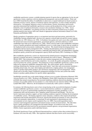 smallholder agroforestry systems: available planting material of species that are appropriate for the site and 
agroforestry system, experience with tree planting and management, and accessible markets. Potter and 
Lee (1998) found that the ability of smallholders to plant trees or expand traditional tree-based systems is 
limited by resource scarcity, absence of technical capacity and experience, as well as market and policy 
disincentives. In Lampung, Indonesia a team of socioeconomic, forestry, horticulture and livestock 
specialists determined that smallholder agroforestry systems and the productivity of those systems are 
limited by a lack of technical information, resources and consultation (Gintings et al. 1996). Across 
Southeast Asia, smallholders’ tree planting activities are often restricted by limited access to quality 
planting material, poor nursery skills and a dearth of appropriate technical information (Daniel et al 1999; 
Gunasena and Roshetko 2000). 
Quality germplasm of appropriate species is an important innovation and intervention, particularly for 
smallholders farming marginal lands, who have low capacity to absorb high risk and few resource options 
(Cromwell et al. 1993; Simons et al. 1994). In Southeast Asia quality tree seed is most often controlled by 
the formal seed sector (research organizations, government agencies, and forest industry) to which 
smallholders have little access (Harwood et al. 1999). Efforts must be made to link smallholders with these 
sources of quality germplasm and expand smallholder access to a wider range of species that are suitable to 
the biophysical and socioeconomic conditions they confront. This should include developing farmers’ tree 
propagation and tree nursery management skills. Training and participatory nursery development are 
proven methods of building farmers awareness, leadership and technical skills; and independence regarding 
germplasm quality, production and management capacity (Koffa and Garrity 2001; Carandang et al 2006). 
Most smallholder agroforestry systems are characterized by limited proactive management and planning. 
Spacing is irregular and species components often primarily the result of chance. (Manurung et al 2006; 
Michon 2005). Harvesting products is often the most common management activity, with minimal 
weeding to control herbaceous and woody competition. As a result, the quality and quantity of products 
may be far below the systems’ potential. The productivity of most smallholder agroforestry systems can be 
improved by enhancing smallholder management skills. Key skills include: species selection/site 
matching; identifying tree farming systems that match farmers’ land, labor and socioeconomic limitations – 
including annual crops, tree crops, intercropping and understorey cropping options; tree management 
options to produce high quality products; pest and disease management; and soil management. Efforts 
should seek to develop a range of deliberate management techniques for trees and systems that enable 
farmers to produce quality products for specific market opportunities. 
Smallholders generally have weak market linkages and poor access to market information (Hammett 1994; 
Arocena-Fransico et al. 1999). Working in the Philippines, Predo (2002) found that tree farming was more 
profitable than annual crop production, but uncertain marketing conditions deterred tree planting. The 
existence of accessible markets for tree products is a vital criterion for site selection (Scherr 1999 and 1995; 
Landell-Mills 2002). Otherwise, the development of economically viable systems is doubtful. 
In summary, the following factors seem to have strong bearing on the successful development of market-oriented 
smallholder agroforestry systems: i) secure land tenure/use conditions; ii) supportive policy 
conditions; iii) access to and knowledge regarding the management of quality germplasm; iv) tree 
management skills and information; and v) adequate market information and linkages. The first two 
factors, land tenure and policy support, are basic enabling conditions required to facilitate the development 
of smallholder systems. Developing supportive tenure and policy conditions often requires broad-based 
negotiations that include participation from local, regional and national governments as well as the private 
sector and community organizations. A central part of such negotiations is determining just what 
environmental services require careful regulation (Fay et al. 2005). Successful negotiations lead to 
consensus land management agreements and natural resource security for local farmers. The other three 
factors: quality germplasm, tree management and market linkages, are technical issues that can be 
effectively addressed at the local level by government extension agencies, non-government organizations 
(NGOs), farmer organizations and/or individual farmers. 
The World Agroforestry Centre and Winrock International have worked on these three technical factors in 
Southeast Asia since the early 1990s. Our experience indicates that these factors can be successfully 
 