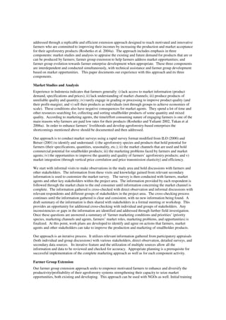 addressed through a replicable and efficient extension approach designed to reach motivated and innovative 
farmers who are committed to improving their incomes by increasing the production and market acceptance 
for their agroforestry products (Roshetko et al. 2004a). The approach includes emphasis in three 
components: market studies and analysis to appraise the existing and future demand for products that are or 
can be produced by farmers; farmer group extension to help farmers address market opportunities; and 
farmer group evolution towards farmer enterprise development when appropriate. These three components 
are interdependent and conducted simultaneously, with technical assistance and farmer group development 
based on market opportunities. This paper documents our experience with this approach and its three 
components. 
Market Studies and Analysis 
Experience in Indonesia indicates that farmers generally: i) lack access to market information (product 
demand, specifications and prices); ii) lack understanding of market channels; iii) produce products of 
unreliable quality and quantity; iv) rarely engage in grading or processing to improve product quality (and 
their profit-margin); and v) sell their products as individuals (not through groups to achieve economies of 
scale). These conditions also have negative consequences for market agents. They spend a lot of time and 
other resources searching for, collecting and sorting smallholder products of some quantity and mixed 
quality. According to marketing agents, the time/effort consuming nature of engaging farmers is one of the 
main reasons why farmers are paid low rates for their products (Roshetko and Yulianti 2002, Tukan et al 
2006a). In order to enhance farmers’ livelihoods and develop agroforestry-based enterprises the 
shortcomings mentioned above should be documented and then addressed. 
Our approach is to conduct market surveys using a rapid survey format modified from ILO (2000) and 
Betser (2001) to identify and understand: i) the agroforestry species and products that hold potential for 
farmers (their specifications, quantities, seasonality, etc.); ii) the market channels that are used and hold 
commercial potential for smallholder products; iii) the marketing problems faced by farmers and market 
agents; iv) the opportunities to improve the quantity and quality of farmers’ agroforestry products; and v) 
market integration (through vertical price correlation and price transmission elasticity) and efficiency. 
We start with informal visits to make observations in the study area and hold discussions with farmers and 
other stakeholders. The information from these visits and knowledge gained from relevant secondary 
information is used to customize the market survey. The survey is then conducted with farmers, market 
agents and other key stakeholders within the project area. The information provided by each respondent is 
followed through the market chain to the end consumer until information concerning the market channel is 
complete. The information gathered is cross-checked with direct observation and informal discussions with 
relevant respondents and different groups of stakeholders in the project area. The cross-checking process 
continues until the information gathered is clear and consistent, with no new information being found. A 
draft summary of the information is then shared with stakeholders in a formal meeting or workshop. This 
provides an opportunity for additional cross-checking with individual and groups of stakeholders. Any 
inconsistencies or gaps in the information are identified and addressed through further field investigation. 
Once these questions are answered a summary of ‘farmer marketing conditions and priorities’ (priority 
species, marketing channels and agents, farmers’ market roles, marketing problems, and opportunities) is 
finalized. At this point, work plans are developed to identify and agree on actions that farmers, market 
agents and other stakeholders can take to improve the production and marketing of smallholder products. 
Our approach is an iterative process. It utilizes relevant information gathered from participatory appraisals 
(both individual and group discussions) with various stakeholders, direct observation, detailed surveys, and 
secondary data sources. Its iterative feature and the utilization of multiple sources allow all the 
information and data to be reviewed and checked for accuracy. Appropriate planning is a prerequisite for 
successful implementation of the complete marketing approach as well as for each component activity. 
Farmer Group Extension 
Our farmer group extension approach seeks to empower motivated farmers to enhance and diversify the 
productivity/profitability of their agroforestry systems strengthening their capacity to seize market 
opportunities, both existing and developing. This approach can be used with NGOs as well. Initial training 
 