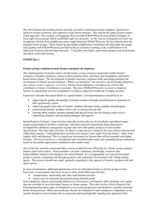 The third channel and resulting farmer network can lead to spontaneous farmer adoption, spontaneous 
farmer-to-farmer extension, and expansion of the farmer network. This may be the single greatest impact 
of the approach. For example, in Nanggung, West Java the ICRAF/Winrock team helped strengthen or 
form eight farmer groups which established eight tree nurseries. As the success of program activities was 
recognized, farmers from neighboring areas sought help from ICRAF/Winrock, but also directly from the 
program farmer groups. Those farmer groups helped neighboring communities develop eight sub-groups 
and together with ICRAF/Winrock provided technical assistance resulting in the establishment of an 
additional 38 group and individual nurseries. Using their own funds, some farmer groups even hired farmer 
specialists to provide training. 
INSERT Box 1. 
Farmer group evolution towards farmer enterprise development 
The implementation of market studies and the farmer group extension components builds farmers’ 
awareness of market conditions, enhances their technical skills, and forms and strengthens community-based 
farmer groups. The development of market awareness, technical skills and groups facilitate the 
development of farmer-based enterprises. What is an enterprise? An enterprise can be broadly defined as 
any venture, project, endeavor, or activity. Farmer-based enterprises encompass any activity that 
contributes to farmers’ livelihoods or incomes. The role of ICRAF/Winrock is to assist or empower 
farmers to expand their activities (enterprises) to achieve improved livelihoods or higher incomes. 
Experience indicates that initial efforts to expand farmers’ activities/enterprises should focus on: 
• improving the quality and quantity of farmers products through intensification or expansion of 
their agroforestry system 
• improving quality and value of farmers’ products through sorting, grading and packaging 
• transforming farmers’ products from a raw to semi-processed state 
• learning about markets (product demand and specification) and developing market access 
(identifying channels and developing linkages with agents). 
Intensification of farmers’ usual activities typically involves the use of more/better agricultural inputs 
(improved germplasm, fertilizers, pesticides, and labor) and most importantly better planning to 
develop/utilize deliberate management regimes that will yield quality products to meet market 
specifications. The other three activities are likely to represent new initiatives for most farmers that are well 
within their capacity. Undertaking these activities also requires more inputs from the farmer – labor, time, 
capital, skills and planning. This is a significant investment for farmers that will be rewarded with higher 
incomes. The key to success is a well planned and executed market study and expanding farmer enterprises 
based on the market opportunities identified in the market study. 
Any of the four activities mentioned above can be conducted more efficiently by a farmer group united in 
purpose and social context. Group members can share experience, knowledge, resources and 
responsibilities related to the enterprise for mutual benefit. It is an appropriate next step for the farmer 
group to assume a marketing role through proactive and cooperative involvement with willing market 
agents. This process should start small, gradually expanding as the capacity of farmers, program staff and 
agents grows. 
In most circumstances, additional opportunity exists for individual farmers or farmer groups to form 
businesses or associations that focus on one or more of the following activities: 
• transportation, wholesaling and other mid-channel activities 
• processing raw materials and manufacturing finished goods. 
Such enterprises require a profoundly different set of resources, information, skills, planning, and capital, 
than are available to most individual farmers or farmer groups. They also involve a lot of financial risk. 
Forming/operating those types of enterprises is not an easy progression and should be carefully evaluated 
before being pursued. Observation indicates that the development of such enterprises is dependent on an 
outside champion or local leader who is connected and knowledgeable regarding the operation of the 
 