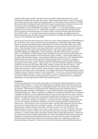workload. While agents and their staff spent more time and effort with farmer groups, their overall 
workload decreased because they dealt with ‘groups’ rather than individual farmers; received bananas that 
were already sorted by grade; and procured larger quantities or better quality bananas (Tukan et al. 2006a). 
After successfully developing this market link farmers began to expand banana cultivation focusing on the 
five priority varieties identified by the market study, and intensified cultivation according to 
recommendations made by ICRAF/Winrock (Tukan et al. 2006b). As a result banana productivity (fruit 
weight per stem) increased by 20-25%. Additionally, deliberate stem management and improved post-harvest 
management increased the portion of farmers’ banana crop that met market grade specifications 
from 50-60% to 85%. As a result of improved banana production, handling, and marketing practices 
farmers reported that their agriculture-based income increased by about Rp2,161,000/year, representing an 
increase of 152% (Roshetko and Tukan 2006). 
Similar process have been used at other sites in West Java, where farmer group partners of ICRAF/Winrock 
have made field visits to study successful farmer-based enterprises. In Purwakarta and Cimande, Bogor 
District an agriculture development project implemented by the District Agriculture Office from 1990 to 
1994 promoted the production and marketing of mangosteen (Garcinia mangostana) and salak (Salacca 
edulis). After the project finished, district agricultural officers and farmer leaders maintained cooperation 
and forged linkages with regional and international markets. The farmer group enterprise is now well 
established and operates independently, while maintaining collaboration with the district agriculture 
officers. In 1998 farmers in Cipaku, Bogor District developed an enterprise focused on durian production 
and marketing with the assistance of the Fruit Research Agency in Bogor. A direct market linkage was 
developed with Jakarta-based agents, who guaranteed a high price for quality fruit. This linkage benefited 
both the producers (farmers) and the agent by avoiding local and district level collectors and agents. 
Farmers protect this lucrative market linkage by maintaining high quality products through deliberate 
management of their durian gardens. Cipaku farmers have also diversified their enterprise by developing 
commercial tree nurseries that produce high-quality seedlings of durian and other fruit species. These 
farmers have also become technical specialists and have been hired by farmer groups in neighboring 
villages and by projects in Aceh to provide ‘farmer-to-farmer’ technical training. Farmers and farmer 
groups from other parts of West Java frequently visit Nanggung, Purwakarta, Cimande and Cipaku, seeking 
to duplicate successful farmer enterprises in their communities. In most cases, these individuals and groups 
lack the knowledge, experience, resources and confidence to start an enterprise themselves. Empowering 
such farmers and farmer groups to initiate agroforestry enterprises is an important role for development 
organizations, research organizations, NGOs and government agencies. 
Conclusions 
Commercial opportunities exist for farm communities to transform their traditional agroforestry systems 
towards market orientation. To achieve this transformation, smallholder farmers must develop intensive 
deliberate management systems designed to yield quality products from priority species that meet market 
specifications. Most farmers are ill-prepared for this challenge because their traditional extensive 
management approach produces small quantities of many products primarily for household consumption 
with limited market sales. Based on experience at multiple sites in Indonesia, ICRAF/Winrock recommend 
a replicable and efficient extension approach designed to reach motivated and innovative farmers who are 
committed to improving their incomes by increasing the production and market access for their agroforestry 
products. The approach includes three components: i) market studies and analysis; ii) farmer group 
extension; and iii) farmer enterprise development. Training and activities undertaken in the farmer group 
extension and enterprise development components are based on market opportunities identified by the 
market survey. Initial attention is focused on farmer leaders, who then help extend more intensive follow-up 
assistance to farmer groups they have helped to organize. The approach is flexible and dynamic, 
adjusting to the conditions of target communities. The approach also can be used with NGOs. The 
approach defines enterprises broadly as any venture, project, endeavor or activity. Experience shows that 
farmers are best positioned to enhance their agroforestry-based incomes through the following activities 
(enterprises): i) improving the quality and quantity of their products through intensification or expansion of 
their agroforestry system; ii) improving the quality and value of their product through sorting, grading and 
packaging; iii) transforming their product from the raw to semi-processed state; and iv) learning about 
markets (product demand and specification) and developing market access (identifying channels and 
developing linkages with agents). These four activities can be efficiently implemented through a farmer 
 