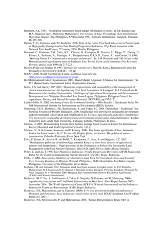 Hammett, A.L. 1994. ‘Developing community-based market information systems’. In J.B. Raintree and 
H.A. Francisco (eds), Marketing Multipurpose Tree Species in Asia. Proceedings of an International 
Workshop, Baguio City, Philippines, 6-9 December 1993. Winrock International. Bangkok, Thailand. 
Pp 289-300. 
Harum, F., D. Iriantono, and J.M. Roshetko. 2006. Role of the Forest Tree Seed Sub-sector in Procurement 
of High-quality Germplasm for Tree Planting Programs in Indonesia. 10 p. Paper presented at the 
National Tree Seed Forum, 27 January 2006, Manila, Philippines. 
Harwood, C., Roshetko, J.M., Cadiz, R.T., Christie, B., Crompton, H., Danarto, S., Djogo, T., Garrity, D., 
Palmer, J., Pedersen, A., Pottinger, A., Pushpakumara, D.K.N.G., Utama, R., van Cooten, D. 1999. 
‘Working Group 3 – Domestication strategies and process’. In: J.M. Roshetko and D.O. Evans. (eds) 
Domestication of agroforestry trees in Southeast Asia. Forest, Farm, and Community Tree Research 
Reports, special issue 1999, pp 217-225. 
Huxley, P and van Houten, H. 1997. Glossary for Agroforestry. Nairobi, Kenya, International Centre for 
Research in Agroforestry (ICRAF). 108 pp. 
ICRAF: 2006, World Agroforestry Centre, Southeast Asia web site. 
(http://www.worldagroforestrycentre.org/sea). 
ILO (International Labor Organization). 2000. Rapid Market Appraisal: A Manual for Entrepreneurs. The 
FIT Manual Series. International Labor Organization. Geneva. 
Koffa, S.N. and Garrity, D.P. 2001. ‘Grassroots empowerment and sustainability in the management of 
critical natural resources: the Agroforestry Tree Seed Association of Lantapan’. In I. Coxhead and G. 
Buenavista (eds), Seeking Sustainability: Challenges of Agricultural Development and Environmental 
Management in a Philippine Watershed, Los Banos Laguna. Philippines, Philippine Council for 
Agriculture, Forestry and Natural Resources Research (PCCARD), pp 197-217. 
Landell-Mills, N. 2002. Marketing Forest Environmental Services – Who Benefits?, Gatekeeper Series No. 
104. International Institute for Environment and Development (IIED), London. 
Manurung, G.E.S., Roshetko, J.M., Budidarsono, S., and Tukan, J.C. 2005. Dudukuhan – Traditional Tree 
Farming Systems for Poverty Reduction. 2006. Smallholder tree growing for sustainable development 
and environmental conservation and rehabilitation. In: Trees in Agricultural Landscapes: Smallholder 
tree growing for sustainable development and environmental conservation and rehabilitation. Leiden 
University and Isabela State University. Cabagan, Isebella, Philippines. In press. 
Michon, G. 2005. Domesticating Forests. How farmers manage forest resources. Center for International 
Forestry Research and World Agroforestry Centre. 187 p. 
Michon, G., H. de Foresta, Kusworo, and P. Levang. 2000. The damar agroforests of Krui, Indonesia: 
Justice for forest farmers. In: C. Zerner (ed). People, plants, and justice: The politics of nature 
conservation. Columbia University Press, New York. 
Place, F, Zomer, R., Kruska, R., de Wolff, T., Kristjanson, P., Staal, S. and Njuguna, E.C. 2002. 
‘Development pathways in medium-high potential Kenya: A meso level analysis of agricultural 
patterns and determinants’. Paper presented at the Conference on Policies for Sustainable Land 
Management in the East African Highlands, held 24-26 April 2002 in Addis Ababa, Ethiopia. 
Potter, L. and Lee, J. 1998. Tree Planting in Indonesia: Trends, Impacts and Directions. CIFOR Occasional 
Paper No.18. Center for International Forestry Research (CIFOR), Bogor. Indonesia. 
Predo, C. 2002. Bioeconomic Modeling of Alternatives Land Uses For Grasslands Areas and Farmers’ 
Tree-Growing Decisions in Misamis Oriental, Philippines, Ph.D. Dissertation, Los Baños, Laguna, 
Philippines. University of the Philippines at Los Baños. 
Roshetko, J.M. and Yuliyanti. 2002. Pemasaran untuk hasil-hasil wanatani di tingkat petani. In: J.M. Roshetko, 
Mulawarman, W.J. Santoso and I.N. Oka (eds.). Wanatani di Nusa Tenggara. Prosiding Lokakarya Wanatani Se- 
Nusa Tenggara, 11-14 November 2001. Denpasar, Bali. International Centre for Research in Agroforestry 
(ICRAF) and Winrock International.. 
Roshetko, JM, C. Fay, S. Budidarsono, J. Tukan, E. Nugraha, N. Pratowo, and G. Manurung. 2004a. 
Agroforestry Innovations and Livelihood Enhancement in West Java. Final Report January 2003- 
September 2004. The World Agroforestry Centre (ICRAF), Winrock International and the Indonesia 
Institute for Forest and Environment (RMI). Bogor, Indonesia. 
Roshetko, J.M., Mulawarman, and A. Dianarto. 2004b. Tree seed procurement-diffusion pathways in 
Wonogiri and Ponorogo, Java: Indonesia’s main source of tree seed. ICRAF Southeast Asia Working 
Paper, No. 2004-1. 
Roshetko, J.M., Purnomosidhi, P. and Mulawarman. 2005. ‘Farmer Demonstration Trials (FDTs): 
 
