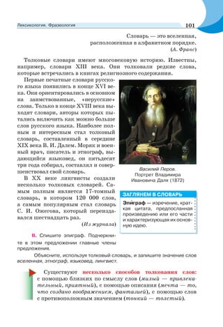 Словарь — это вселенная,
расположенная в алфавитном порядке.
(А. Франс)
Толковые словари имеют многовековую историю. Известны,
например, словари ХIII века. Они толковали редкие слова,
которые встречались в книгах религиозного содержания.
Первые печатные словари русско-
го языка появились в конце ХVI ве-
ка. Они ориентировались в основном
на заимствованные, «нерусские»
слова. Только в конце ХVIII века вы-
ходят словари, авторы которых пы-
тались включить как можно больше
слов русского языка. Наиболее пол-
ным и интересным стал толковый
словарь, составленный в середине
ХIХ века В. И. Далем. Моряк и воен-
ный врач, писатель и этнограф, вы-
дающийся языковед, он пятьдесят
три года собирал, составлял и совер-
шенствовал свой словарь.
В ХХ веке лингвисты создали
несколько толковых словарей. Са-
мым полным является 17-томный
словарь, в котором 120 000 слов,
а самым популярным стал словарь
С. И. Ожегова, который переизда-
вался шестнадцать раз.
(Из журнала)
II. Спишите эпиграф. Подчеркни-
те в этом предложении главные члены
предложения.
Объясните, используя толковый словарь, и запишите значение слов
вселенная, этнограф, языковед, лингвист.
Существуют несколько способов толкования слов:
с помощью близких по смыслу слов (милый — привлека-
тельный, приятный), с помощью описания (мечта — то,
что создано воображением, фантазией), с помощью слов
с противоположным значением (тонкий — толстый).
Василий Перов.
Портрет Владимира
Ивановича Даля (1872)
Эпèграф — изречение, крат-
кая цитата, предпосланная
произведению или его части
и характеризующая их основ-
ную идею.
ЗАГЛЯНЕМ В СЛОВАРЬ
101Лексикология. Фразеология
 