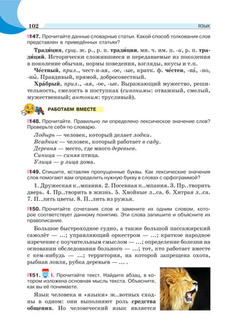147. Прочитайте данные словарные статьи. Какой способ толкования слов
представлен в приведённых статьях?
Традèция, сущ. ж. р., р. п. традèции, мн. ч. им. п. -и, р. п. тра-
дèций. Исторически сложившиеся и передаваемые из поколения
в поколение обычаи, нормы поведения, взгляды, вкусы и т.п.
Чåстный, прил., чест-н-ая, -ое, -ые, кратк. ф. чåстен, -нà, -но,
-нû. Правдивый, прямой, добросовестный.
Хрàбрый, прил., -ая, -ое, -ые. Выражающий мужество, реши-
тельность, смелость в поступках (синонимы: отважный, смелый,
мужественный; антоним: трусливый).
148. Прочитайте. Правильно ли определено лексическое значение слов?
Проверьте себя по словарю.
Лодырь — человек, который делает лодки.
Всадник — человек, который работает в саду.
Деревня — место, где много деревьев.
Синица — синяя птица.
Улица — у лица дома.
149. Спишите, вставляя пропущенные буквы. Как лексические значения
слов помогают вам определить нужную букву в словах с орфограммой?
1. Дружеская к..мпания. 2. Посевная к..мпания. 3. Пр..творить
дверь. 4. Пр..творить в жизнь. 5. Хвойные л..са. 6. Хитрая л..са.
7. П..лить цветы. 8. П..лить из ружья.
150. Прочитайте сочетания слов и замените их одним словом, кото-
рое соответствует данному понятию. Эти слова запишите и объясните их
правописание.
Большое быстроходное судно, а также большой пассажирский
самолёт — ...; управляющий оркестром — ...; краткое народное
изречение с поучительным смыслом — ...; определение болезни на
основании обследования больного — ...; тот, кто работает вместе
с кем-нибудь — ...; территория, на которой запрещена охота,
рыбная ловля, рубка деревьев — ... .
151. I. Прочитайте текст. Найдите абзац, в ко-
тором изложена основная мысль текста. Объясните,
как вы её понимаете.
Язык человека и «языки» ж..вотных сход-
ны в одном: они выполняют роль средства
общения. Но человеческий язык является
РАБОТАЕМ ВМЕСТЕ
102 ЯЗЫК
 
