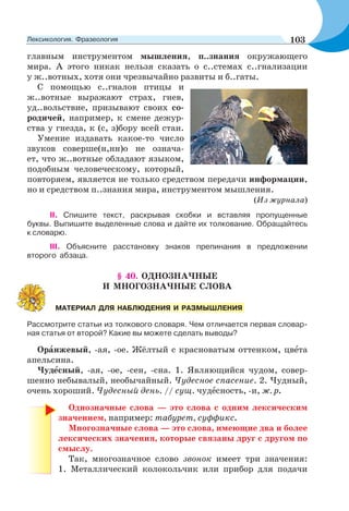 главным инструментом мышления, п..знания окружающего
мира. А этого никак нельзя сказать о с..стемах с..гнализации
у ж..вотных, хотя они чрезвычайно развиты и б..гаты.
С помощью с..гналов птицы и
ж..вотные выражают страх, гнев,
уд..вольствие, призывают своих со-
родичей, например, к смене дежур-
ства у гнезда, к (с, з)бору всей стаи.
Умение издавать какое-то число
звуков соверше(н,нн)о не означа-
ет, что ж..вотные обладают языком,
подобным человеческому, который,
повторяем, является не только средством передачи информации,
но и средством п..знания мира, инструментом мышления.
(Из журнала)
ІІ. Спишите текст, раскрывая скобки и вставляя пропущенные
буквы. Выпишите выделенные слова и дайте их толкование. Обращайтесь
к словарю.
III. Объясните расстановку знаков препинания в предложении
второго абзаца.
§ 40. ОДНОЗНАЧНЫЕ
И МНОГОЗНАЧНЫЕ СЛОВА
Рассмотрите статьи из толкового словаря. Чем отличается первая словар-
ная статья от второй? Какие вы можете сделать выводы?
Орàнжевый, -ая, -ое. Жёлтый с красноватым оттенком, цвåта
апельсина.
Чудåсный, -ая, -ое, -сен, -сна. 1. Являющийся чудом, совер-
шенно небывалый, необычайный. Чудесное спасение. 2. Чудный,
очень хороший. Чудесный день. // сущ. чудåсность, -и, ж. р.
Однозначные слова — это слова с одним лексическим
значением, например: табурет, суффикс.
Многозначные слова — это слова, имеющие два и более
лексических значения, которые связаны друг с другом по
смыслу.
Так, многозначное слово звонок имеет три значения:
1. Металлический колокольчик или прибор для подачи
МАТЕРИАЛ ДЛЯ НАБЛЮДЕНИЯ И РАЗМЫШЛЕНИЯ
103Лексикология. Фразеология
 