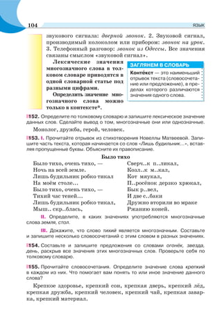 звукового сигнала: дверной звонок. 2. Звуковой сигнал,
производимый колоколом или прибором: звонок на урок.
3. Телефонный разговор: звонок из Одессы. Все значения
связаны смыслом «звуковой сигнал».
Лексические значения
многозначного слова в тол-
ковом словаре приводятся в
одной словарной статье под
разными цифрами.
Определить значение мно-
гозначного слова можно
только в контексте*.
152. Определите по толковому словарю и запишите лексическое значение
данных слов. Сделайте вывод о том, многозначные они или однозначные.
Монолог, дружба, герой, человек.
153. І. Прочитайте отрывок из стихотворения Новеллы Матвеевой. Запи-
шите часть текста, которая начинается со слов «Лишь будильник...», встав-
ляя пропущенные буквы. Объясните их правописание.
Было тихо
Было тихо, очень тихо, — Сверч..к п..ликал,
Ночь на всей земле. Козл..к м..кал,
Лишь будильник робко тикал Кот мяукал,
На моём столе... П..росёнок дерзко хрюкал,
Было тихо, очень тихо, — Бык р..вел,
Тихий час теней... И две с..баки
Лишь будильник робко тикал, Дружно вторили во мраке
Мыш.. скр..блась, Ржанию коней.
II. Определите, в каких значениях употребляются многозначные
слова земля, стол.
III. Докажите, что слово тихий является многозначным. Составьте
и запишите несколько словосочетаний с этим словом в разных значениях.
154. Составьте и запишите предложения со словами огонёк, звезда,
день, раскрыв все значения этих многозначных слов. Проверьте себя по
толковому словарю.
155. Прочитайте словосочетания. Определите значение слова крепкий
в каждом из них. Что помогает вам понять то или иное значение данного
слова?
Крепкое здоровье, крепкий сон, крепкая дверь, крепкий лёд,
крепкая дружба, крепкий человек, крепкий чай, крепкая завар-
ка, крепкий материал.
Контåкст — это наименьший
отрывок текста (словосочета-
ние или предложение), в пре-
делах которого различаются
значения одного слова.
ЗАГЛЯНЕМ В СЛОВАРЬ
104 ЯЗЫК
 