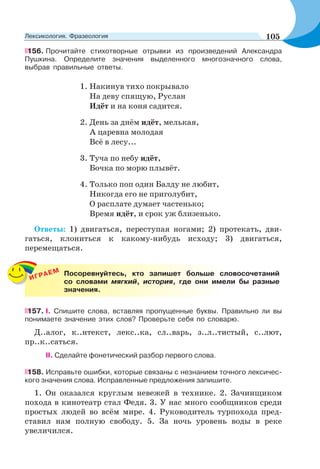 156. Прочитайте стихотворные отрывки из произведений Александра
Пушкина. Определите значения выделенного многозначного слова,
выбрав правильные ответы.
1. Накинув тихо покрывало
На деву спящую, Руслан
Идёт и на коня садится.
2. День за днём идёт, мелькая,
А царевна молодая
Всё в лесу...
3. Туча по небу идёт,
Бочка по морю плывёт.
4. Только поп один Балду не любит,
Никогда его не приголубит,
О расплате думает частенько;
Время идёт, и срок уж близенько.
Ответы: 1) двигаться, переступая ногами; 2) протекать, дви-
гаться, клониться к какому-нибудь исходу; 3) двигаться,
перемещаться.
ИГРАЕМ Посоревнуйтесь, кто запишет больше словосочетаний
со словами мягкий, история, где они имели бы разные
значения.
157. I. Спишите слова, вставляя пропущенные буквы. Правильно ли вы
понимаете значение этих слов? Проверьте себя по словарю.
Д..алог, к..нтекст, лекс..ка, сл..варь, з..л..тистый, с..лют,
пр..к..саться.
II. Сделайте фонетический разбор первого слова.
158. Исправьте ошибки, которые связаны с незнанием точного лексичес-
кого значения слова. Исправленные предложения запишите.
1. Он оказался круглым невежей в технике. 2. Зачинщиком
похода в кинотеатр стал Федя. 3. У нас много сообщников среди
простых людей во всём мире. 4. Руководитель турпохода пред-
ставил нам полную свободу. 5. За ночь уровень воды в реке
увеличился.
105Лексикология. Фразеология
 