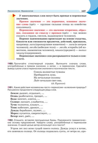 У многозначных слов могут быть прямые и переносные
значения.
Прямое значение — это первичное, основное значе-
ние слова (орёл — крупная сильная птица из семейства
соколиных).
Переносное значение — это значение вторичное, образ-
ное, связанное по смыслу с прямым (орёл — так можно
сказать о гордом, смелом, выдающемся человеке).
Перенос наименования происходит на основе сходства,
близости или смежности предметов, действий, признаков,
например: лиса (пронырливое животное) — лиса (о хитром
человеке); звезда (небесное тело) — звезда эстрады (об из-
вестном, знаменитом человеке), чашка (предмет) — выпил
чашку (содержимое).
Переносные значения слов раскрываются только в кон-
тексте.
160. Прочитайте стихотворный отрывок. Выпишите сначала слова,
употреблённые в прямом значении, а затем — в переносном. Сделайте
вывод о роли слов в переносном значении в поэтическом тексте.
Сквозь волнистые туманы
Пробирается луна.
На печальные поляны
Льёт печально свет она.
(А. Пушкин)
161. Какие действия человека мы часто «переносим» на явления природы?
Письменно продолжите следующие ряды слов.
Земля: дышит, отдыхает, ...
Огонь: разбегается, трещит, ...
Вода: шепчет, злится, ...
Солнце: ласкает, улыбается, ...
Тучи: толпятся, плывут, ...
Тени: набегают, дрожат, ...
Дождь: барабанит, шумит, ...
Мороз: кусается, свирепствует, ...
Ветер: воет, рвёт, ...
162. Спишите, вставляя пропущенные буквы. Подчеркните грамматичес-
кие основы предложений. Найдите слова, употреблённые в переносном
значении. С какой целью автор использует их в тексте?
Утром лес пел всею гущей своего голоса. Дождь уснул в почве,
его заменило солнце. От солнца поднялась суета, от ветра вз..еро-
107Лексикология. Фразеология
 