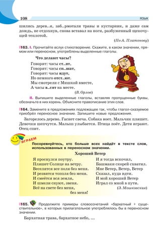 шились дерев..я, заб..рмотали травы и кустарник, и даже сам
дождь, не отдохнув, снова вставал на ноги, разбуженный щекочу-
щей теплотой.
(По А. Платонову)
163. І. Прочитайте вслух стихотворение. Скажите, в каком значении, пря-
мом или переносном, употреблены выделенные глаголы.
Что делают часы?
Говорят: часы ст..ят,
Говорят: часы сп..шат,
Говорят: часы идут,
Но немного отст..ют.
Мы смотрели с Мишкой вместе,
А часы в..сят на месте.
(В. Орлов)
ІІ. Выпишите выделенные глаголы, вставляя пропущенные буквы,
обозначьте в них корень. Объясните правописание этих слов.
164. Замените в предложениях подлежащее так, чтобы глагол-сказуемое
приобрёл переносное значение. Запишите новые предложения.
Загорелось дерево. Гаснет свеча. Собака воет. Мальчик пляшет.
Девочки шепчутся. Малыш улыбается. Птица поёт. Дети играют.
Отец спит.
ИГРАЕМ
Посоревнуйтесь, кто больше всех найдёт в тексте слов,
использованных в переносном значении.
Хороший Ветер
Я проснулся поутру. И я тогда вскочил,
Пляшет Солнце на ветру. Башмаки скорей схватил.
Веселятся все поля без меня. Мне Ветер, Ветер, Ветер
И резвятся тополя без меня. Сказал, куда идти.
И смеётся вся земля, И мой хороший Ветер
И шмели снуют, звеня. Играл со мной в пути.
Всё на свете без меня, (Э. Мошковская)
без меня!
165. Продолжите примеры словосочетаний «бархатный + суще-
ствительное», в которых прилагательное употреблялось бы в переносном
значении.
Бархатная трава, бархатное небо, ...
108 ЯЗЫК
 