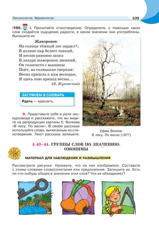 166. І. Прочитайте стихотворение. Определите, с помощью каких
слов создаётся ощущение радости, в каком значении они употреблены.
Выпишите их.
Жаворонок
На солнце тёмный лес зардел*,
В долине пар белеет тонкий,
И песню раннюю запел
В лазури жаворонок звонкий.
Он голосисто с вышины
Поёт, на солнышке сверкая:
Весна пришла к нам молодая,
Я здесь пою приход весны...
(В. Жуковский)
II. Представьте себя в роли экс-
курсовода и расскажите, что вы види-
те на репродукции картины Е. Волкова
«В лесу. По весне». В своём рассказе
используйте слова, выписанные из сти-
хотворения. Текст рассказа запишите.
§ 43–44. ГРУППЫ СЛОВ ПО ЗНАЧЕНИЮ:
ОМОНИМЫ
Рассмотрите рисунки. Назовите, что на них изображено. Составьте
с этими словами словосочетания или предложения. Запишите их. Есть
ли что-нибудь общее в значении этих слов? Что их объединяет?
Ефим Волков.
В лесу. По весне (1877)
Рдеть — краснеть.
ЗАГЛЯНЕМ В СЛОВАРЬ
МАТЕРИАЛ ДЛЯ НАБЛЮДЕНИЯ И РАЗМЫШЛЕНИЯ
109Лексикология. Фразеология
 