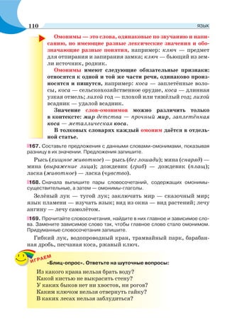 Омонимы — это слова, одинаковые по звучанию и напи-
санию, но имеющие разные лексические значения и обо-
значающие разные понятия, например: ключ — предмет
для отпирания и запирания замка; ключ — бьющий из зем-
ли источник, родник.
Омонимы имеют следующие обязательные признаки:
относятся к одной и той же части речи, одинаково произ-
носятся и пишутся, например: коса — заплетённые воло-
сы, коса — сельскохозяйственное орудие, коса — длинная
узкая отмель; лихой год — плохой или тяжёлый год; лихой
всадник — удалой всадник.
Значение слов-омонимов можно различить только
в контексте: мир детства — прочный мир, заплетённая
коса — металлическая коса.
В толковых словарях каждый омоним даётся в отдель-
ной статье.
167. Составьте предложения с данными словами-омонимами, показывая
разницу в их значении. Предложения запишите.
Рысь (хищное животное) — рысь (бег лошади); мина (снаряд) —
мина (выражение лица); дождевик (гриб) — дождевик (плащ);
ласка (животное) — ласка (чувство).
168. Сначала выпишите пары словосочетаний, содержащих омонимы-
существительные, а затем — омонимы-глаголы.
Зелёный лук — тугой лук; заключить мир — сказочный мир;
язык пламени — изучать язык; вид из окна — вид растений; лечу
ангину — лечу самолётом.
169. Прочитайте словосочетания, найдите в них главное и зависимое сло-
ва. Замените зависимое слово так, чтобы главное слово стало омонимом.
Придуманные словосочетания запишите.
Гибкий лук, водопроводный кран, трамвайный парк, барабан-
ная дробь, песчаная коса, ржавый ключ.
ИГРАЕМ
«Блиц-опрос». Ответьте на шуточные вопросы:
Из какого крана нельзя брать воду?
Какой кистью не выкрасить стену?
У каких быков нет ни хвостов, ни рогов?
Каким ключом нельзя отвернуть гайку?
В каких лесах нельзя заблудиться?
110 ЯЗЫК
 