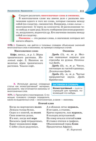 Следует различать многозначные слова и омонимы.
В многозначном слове мы имеем дело с разными зна-
чениями одного и того же слова, которые связаны между
собой (по сходству, смежности). Например, слово линия —
многозначное: 1) черта на плоскости; 2) расположение че-
го-нибудь в один ряд; 3) путь сообщения (железнодорожно-
го, воздушного, водного) и др. Его значения связаны между
собой по сходству.
Омонимы — это разные слова, в значениях которых нет
ничего общего.
170. І. Сравните, как даётся в толковых словарях объяснение значений
многозначных слов и омонимов, на примере словарных статей.
Многозначное слово Омонимы
Кîфе, нескл., м. р. 1. Зёрна
тропического растения. Мо-
лотый кофе. 2. Напиток из
молотых зёрен тропического
растения. Чашка кофе.
Дробь (1), -и, ж. р. Мел-
кие свинцовые шарики для
стрельбы из ружья. Охотни-
чья дробь.
Дробь (2), -и, ж. р. Число,
состоящее из частей единицы.
Десятичная дробь.
Дробь (3), -и, ж. р. Частые
прерывистые звуки. Дробь
барабанная.
II. Используя данные словарные
статьи как иллюстративный* материал,
расскажите, чем отличаются омонимы от
многозначных слов.
171. І. Прочитайте стихотворение. С по-
мощью толкового словаря определите,
какие из выделенных слов — многозначные, а какие — омонимы.
Птичий клин
Когда на мартовских полях А в облаках летал журавль,
Лежала толща белая, И не один, а стаями,
Сидел я с книгой, на полях Крича скрипуче, как журавль,
Свои пометки делая, В колодец испускаемый.
И в миг, когда моё перо На север мчался птичий клин
Касалось граф тетрадочных, И ставил птички в графике,
Вдруг журавлиное перо Обыкновенный город Клин
С небес упало радужных. Предпочитая Африке.
(С. Кирсанов)
Иллюстратèвный — з д е с ь:
служащий для примера, по-
ясняющий что-нибудь.
ЗАГЛЯНЕМ В СЛОВАРЬ
111Лексикология. Фразеология
 