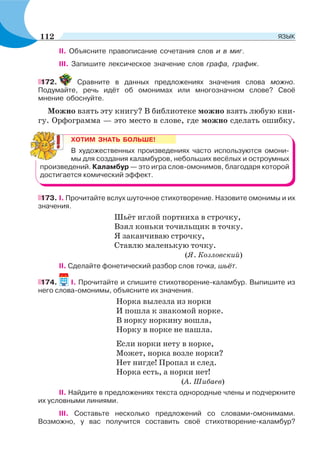 II. Объясните правописание сочетания слов и в миг.
III. Запишите лексическое значение слов графа, график.
172. Сравните в данных предложениях значения слова можно.
Подумайте, речь идёт об омонимах или многозначном слове? Своё
мнение обоснуйте.
Можно взять эту книгу? В библиотеке можно взять любую кни-
гу. Орфограмма — это место в слове, где можно сделать ошибку.
ХОТИМ ЗНАТЬ БОЛЬШЕ!
В художественных произведениях часто используются омони-
мы для создания каламбуров, небольших весёлых и остроумных
произведений. Каламбур — это игра слов-омонимов, благодаря которой
достигается комический эффект.
173. І. Прочитайте вслух шуточное стихотворение. Назовите омонимы и их
значения.
Шьёт иглой портниха в строчку,
Взял коньки точильщик в точку.
Я заканчиваю строчку,
Ставлю маленькую точку.
(Я. Козловский)
ІІ. Сделайте фонетический разбор слов точка, шьёт.
174. І. Прочитайте и спишите стихотворение-каламбур. Выпишите из
него слова-омонимы, объясните их значения.
Норка вылезла из норки
И пошла к знакомой норке.
В норку норкину вошла,
Норку в норке не нашла.
Если норки нету в норке,
Может, норка возле норки?
Нет нигде! Пропал и след.
Норка есть, а норки нет!
(А. Шибаев)
II. Найдите в предложениях текста однородные члены и подчеркните
их условными линиями.
III. Составьте несколько предложений со словами-омонимами.
Возможно, у вас получится составить своё стихотворение-каламбур?
112 ЯЗЫК
 