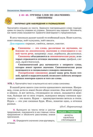§ 45–46. ГРУППЫ СЛОВ ПО ЗНАЧЕНИЮ:
СИНОНИМЫ
Прочитайте отрывок из текста. Замените повторяющееся слово подходя-
щими по смыслу словами из справок. Запишите ваш вариант. Вспомните,
как такие слова называются. Сравните свой вариант с предложенным.
В лесу тихонько дышит какой-то особенный шум. Поют клесты,
поют синицы, поёт кукушка, поёт иволга.
Для справок: скрипят, смеётся, звенят, свистит.
Синонимы — это слова, различные по звучанию, но
близкие по лексическому значению и относящиеся к од-
ной части речи, например: лицо, мордашка, физиономия.
Синонимы объединяются в синонимические ряды, в ко-
торых отражаются оттенки значения слова: храбрый, сме-
лый, мужественный.
Синонимический ряд начинается с опорного слова,
которое имеет прямое значение. Синонимические ряды
помещаются в специальных словарях синонимов.
Употребление синонимов делает нашу речь более точ-
ной, яркой и выразительной; позволяет избегать неоправ-
данных повторов одного и того же слова.
175. I. Прочитайте текст и выпишите из него слова-синонимы.
В нашей речи много слов почти одинакового значения. Напри-
мер, слово метель имеет более общее понятие. Она метёт пîверху
и пîнизу. А вот метель, стелющаяся по земле, называется зàме-
тью, бьющая же со всех сторон, вьющаяся вверху снежная кру-
говерть — это вьюга. Буран — преимущественно метель в степи.
Пурга — это уже снежная буря. Итак, понятие одно, а оттенки
разные.
(По С. Наровчатову)
II. Выпишите из текста пятое и шестое
предложения, подчеркните в них главные члены
предложения и объясните расстановку знаков
препинания.
III. Определите значение слов круговерть,
оттенок.
МАТЕРИАЛ ДЛЯ НАБЛЮДЕНИЯ И РАЗМЫШЛЕНИЯ
ПИШЕМ ГРАМОТНО
метåль
оттåнки
стåлющаяся
113Лексикология. Фразеология
 