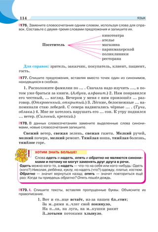 176. Замените словосочетания одним словом, используя слова для спра-
вок. Составьте с двумя-тремя словами предложения и запишите их.
кинотеатра
ателье
Посетитель магазина
парикмахерской
поликлиники
ресторана
Для справок: зритель, заказчик, покупатель, клиент, пациент,
гость.
177. Спишите предложения, вставляя вместо точек один из синонимов,
находящихся в скобках.
1. Расположите фамилии по ... . Сначала надо изучить ..., а по-
том уже браться за книги. (Азбука, алфавит.) 2. Нам понравился
его честный, ... взгляд. Вечером у меня с ним произошёл ... раз-
говор. (Откровенный, открытый.) 3. Лёгкие, белоснежные ... на-
поминали стаю лебедей. С севера надвигались чёрные ... . (Тучи,
облака.) 4. Мне не хотелось нарушать его ... сон. К утру поднялся
... ветер. (Сильный, крепкий.)
178. В данных словосочетаниях замените выделенные слова синони-
мами, новые словосочетания запишите.
Свежий ветер, свежая зелень, свежая газета. Мелкий ручей,
мелкий почерк, мелкий ремонт. Тяжёлая ноша, тяжёлая болезнь,
тяжёлое горе.
ХОТИМ ЗНАТЬ БОЛЬШЕ!
Слова одеть и надеть, опять и обратно не являются синони-
мами и потому не могут заменять друг друга в речи.
Одеть можно кого-то, а надеть — что-то на себя или кого-нибудь: Одеть
(кого?) Николая, ребёнка, куклу, но надеть (что?) одежду, платье, костюм.
Обратно — значит вернуться назад; опять — значит повториться ещё
раз: Когда ты приедешь обратно? Опять пошёл дождь.
179. І. Спишите тексты, вставляя пропущенные буквы. Объясните их
правописание.
1. Вот и со..нце встаёт, из-за пашен бл..стит;
За м..рями н..члег свой покинуло,
На п..ля, на луга, на м..кушки ракит
З..лотыми потоками хлынуло.
114 ЯЗЫК
 