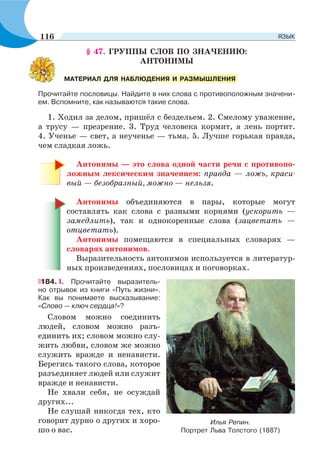§ 47. ГРУППЫ СЛОВ ПО ЗНАЧЕНИЮ:
АНТОНИМЫ
Прочитайте пословицы. Найдите в них слова с противоположным значени-
ем. Вспомните, как называются такие слова.
1. Ходил за делом, пришёл с бездельем. 2. Смелому уважение,
а трусу — презрение. 3. Труд человека кормит, а лень портит.
4. Ученье — свет, а неученье — тьма. 5. Лучше горькая правда,
чем сладкая ложь.
Антонимы — это слова одной части речи с противопо-
ложным лексическим значением: правда — ложь, краси-
вый — безобразный, можно — нельзя.
Антонимы объединяются в пары, которые могут
составлять как слова с разными корнями (ускорить —
замедлить), так и однокоренные слова (зацветать —
отцветать).
Антонимы помещаются в специальных словарях —
словарях антонимов.
Выразительность антонимов используется в литератур-
ных произведениях, пословицах и поговорках.
184. І. Прочитайте выразитель-
но отрывок из книги «Путь жизни».
Как вы понимаете высказывание:
«Слово — ключ сердца!»?
Словом можно соединить
людей, словом можно разъ-
единить их; словом можно слу-
жить любви, словом же можно
служить вражде и ненависти.
Берегись такого слова, которое
разъединяет людей или служит
вражде и ненависти.
Не хвали себя, не осуждай
других...
Не слушай никогда тех, кто
говорит дурно о других и хоро-
шо о вас.
МАТЕРИАЛ ДЛЯ НАБЛЮДЕНИЯ И РАЗМЫШЛЕНИЯ
Илья Репин.
Портрет Льва Толстого (1887)
116 ЯЗЫК
 