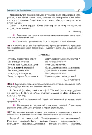 Мы знаем, что с заряженными ружьями надо обращаться осто-
рожно, а не хотим знать того, что так же осторожно надо обра-
щаться и со словом. Слово может не только убить, но и сделать зло
хуже смерти.
Слово — ключ сердца! Если разговор ни к чему не ведёт, то
и одно слово лишнее.
(Л. Толстой)
II. Выпишите из текста антонимы-существительные, антонимы-
глаголы, антонимы-наречия.
III. Объясните правописание слов разъединить, заряженными.
185. Спишите, вставляя, где необходимо, пропущенные буквы и расстав-
ляя недостающие знаки препинания. Подберите антонимы к выделенным
словам.
Путаница
Кто по..скажет мне ответ
Это правда или нет
Что из всех л..сных зв..рей
Всех л..нивей муравей?
Это правда или нет
Что, почуя зайца сле..,
Волк от страха без оглядки
Мчит..ся прочь во все лопатки?
Это правда или нет
Что с..едает за обе..
Мыш.., помимо разных крошек,
Двух котов и восемь кошек?
Это правда или нет
Что в неправд.. правды нет?
(А. Дуйсенбиев)
186. І. Составьте и запишите словосочетания со словами, данными в скоб-
ках, и подберите к ним антонимические пары.
1. Свежий (воздух, хлеб, мысли). 2. Тёмный (ночь, лицо, рубаш-
ка, мысли). 3. Верный (друг, решение, вывод). 4. Лёгкий (танец,
решение, запах).
ІІ. С одной антонимической парой словосочетаний устно составьте
предложения.
ІІІ. Переведите на украинский язык слово верный. Сопоставьте
значения слова верный в русском и украинском языках.
187. Определите, какие из данных слов являются синонимами, а какие —
антонимами. Составьте и запишите словосочетания с антонимами.
Горячий — холодный. Разговорчивый — молчаливый.
Горячий — жаркий. Труд — работа. Рыдать — смеяться. Друг —
враг. Друг — приятель. Хороший — плохой. Умолять — просить.
117Лексикология. Фразеология
 