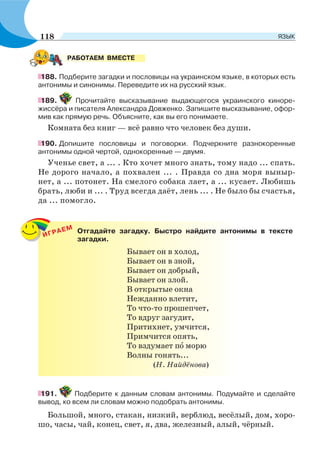 188. Подберите загадки и пословицы на украинском языке, в которых есть
антонимы и синонимы. Переведите их на русский язык.
189. Прочитайте высказывание выдающегося украинского киноре-
жиссёра и писателя Александра Довженко. Запишите высказывание, офор-
мив как прямую речь. Объясните, как вы его понимаете.
Комната без книг — всё равно что человек без души.
190. Допишите пословицы и поговорки. Подчеркните разнокоренные
антонимы одной чертой, однокоренные — двумя.
Ученье свет, а ... . Кто хочет много знать, тому надо ... спать.
Не дорого начало, а похвален ... . Правда со дна моря выныр-
нет, а ... потонет. На смелого собака лает, а ... кусает. Любишь
брать, люби и ... . Труд всегда даёт, лень ... . Не было бы счастья,
да ... помогло.
ИГРАЕМ Отгадайте загадку. Быстро найдите антонимы в тексте
загадки.
Бывает он в холод,
Бывает он в зной,
Бывает он добрый,
Бывает он злой.
В открытые окна
Нежданно влетит,
То что-то прошепчет,
То вдруг загудит,
Притихнет, умчится,
Примчится опять,
То вздумает пî морю
Волны гонять...
(Н. Найдёнова)
191. Подберите к данным словам антонимы. Подумайте и сделайте
вывод, ко всем ли словам можно подобрать антонимы.
Большой, много, стакан, низкий, верблюд, весёлый, дом, хоро-
шо, часы, чай, конец, свет, я, два, железный, алый, чёрный.
РАБОТАЕМ ВМЕСТЕ
118 ЯЗЫК
 