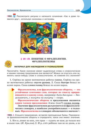 192. Рассмотрите рисунки и напишите сочинение «Как в доме по-
явился друг», используя синонимы и антонимы.
§ 48–49. ПОНЯТИЕ О ФРАЗЕОЛОГИИ.
ФРАЗЕОЛОГИЗМЫ
Прочитайте. Какое значение имеют выделенные слова и словосочетания
и какими членами предложения они являются? Можно ли опустить или за-
менить какое-нибудь слово в словосочетании, не изменяя его значения?
1. Серёжа на уроке математики работал плохо. Серёжа на уро-
ке математики работал спустя рукава. 2. Саша быстро бежал по
аллее парка. Саша сломя голову бежал по аллее парка.
Фразеологизмы, или фразеологические обороты, — это
устойчивые сочетания слов, которые по смыслу прирав-
ниваются к одному слову, например: бить баклуши — без-
дельничать, с минуты на минуту — скоро.
Фразеологические обороты в предложении являются
одним членом предложения: бежал (как?) сломя голову.
Значение фразеологизмов разъясняется во фразеологи-
ческих словарях, а наиболее употребительных — в толко-
вых. Фразеологизмы в словарях обозначаются значком .
193. I. Спишите предложения, вставляя пропущенные буквы. Подчеркни-
те фразеологические обороты и определите, какое они имеют значение.
1. Кто в..новат из них, кто прав — судить не нам; да только воз
и ныне там. (И. Крылов). 2. И р..стёт ребёнок там не по дням, а по
МАТЕРИАЛ ДЛЯ НАБЛЮДЕНИЯ И РАЗМЫШЛЕНИЯ
119Лексикология. Фразеология
 