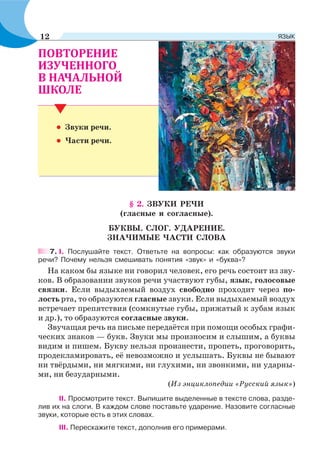 • Звуки речи.
• Части речи.
§ 2. ЗВУКИ РЕЧИ
(гласные и согласные).
БУКВЫ. СЛОГ. УДАРЕНИЕ.
ЗНАЧИМЫЕ ЧАСТИ СЛОВА
7. І. Послушайте текст. Ответьте на вопросы: как образуются звуки
речи? Почему нельзя смешивать понятия «звук» и «буква»?
На каком бы языке ни говорил человек, его речь состоит из зву-
ков. В образовании звуков речи участвуют губы, язык, голосовые
связки. Если выдыхаемый воздух свободно проходит через по-
лость рта, то образуются гласные звуки. Если выдыхаемый воздух
встречает препятствия (сомкнутые губы, прижатый к зубам язык
и др.), то образуются согласные звуки.
Звучащая речь на письме передаётся при помощи особых графи-
ческих знаков — букв. Звуки мы произносим и слышим, а буквы
видим и пишем. Букву нельзя произнести, пропеть, проговорить,
продекламировать, её невозможно и услышать. Буквы не бывают
ни твёрдыми, ни мягкими, ни глухими, ни звонкими, ни ударны-
ми, ни безударными.
(Из энциклопедии «Русский язык»)
ІІ. Просмотрите текст. Выпишите выделенные в тексте слова, разде-
лив их на слоги. В каждом слове поставьте ударение. Назовите согласные
звуки, которые есть в этих словах.
ІІІ. Перескажите текст, дополнив его примерами.
12 ЯЗЫК
 