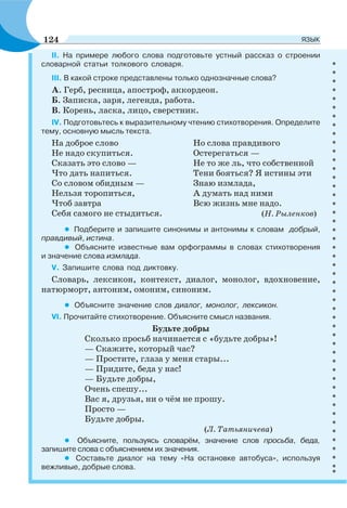 ІІ. На примере любого слова подготовьте устный рассказ о строении
словарной статьи толкового словаря.
ІІІ. В какой строке представлены только однозначные слова?
А. Герб, ресница, апостроф, аккордеон.
Б. Записка, заря, легенда, работа.
В. Корень, ласка, лицо, сверстник.
ІV. Подготовьтесь к выразительному чтению стихотворения. Определите
тему, основную мысль текста.
На доброе слово
Не надо скупиться.
Сказать это слово —
Что дать напиться.
Со словом обидным —
Нельзя торопиться,
Чтоб завтра
Себя самого не стыдиться.
Но слова правдивого
Остерегаться —
Не то же ль, что собственной
Тени бояться? Я истины эти
Знаю измлада,
А думать над ними
Всю жизнь мне надо.
(Н. Рыленков)
• Подберите и запишите синонимы и антонимы к словам добрый,
правдивый, истина.
• Объясните известные вам орфограммы в словах стихотворения
и значение слова измлада.
V. Запишите слова под диктовку.
Словарь, лексикон, контекст, диалог, монолог, вдохновение,
натюрморт, антоним, омоним, синоним.
• Объясните значение слов диалог, монолог, лексикон.
VI. Прочитайте стихотворение. Объясните смысл названия.
Будьте добры
Сколько просьб начинается с «будьте добры»!
— Скажите, который час?
— Простите, глаза у меня стары...
— Придите, беда у нас!
— Будьте добры,
Очень спешу...
Вас я, друзья, ни о чём не прошу.
Просто —
Будьте добры.
(Л. Татьяничева)
• Объясните, пользуясь словарём, значение слов просьба, беда,
запишите слова с объяснением их значения.
• Составьте диалог на тему «На остановке автобуса», используя
вежливые, добрые слова.
124 ЯЗЫК
 
