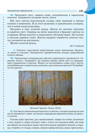 VII. Прочитайте текст, найдите слова, употреблённые в переносном
значении. Определите основную мысль текста.
Всё лето листья подставляли солнцу свои ладошки и щёчки
спинки и животики. И до того налились и пропитались солнцем,
что к осени стали золотыми.
Зашумел в лесу золотой дождь. Капля по листику щёлкнет
и сорвётся лист. Синицы на ветке завозятся и брызнут листья по
сторонам. Ветер налетит и закружится пёстрый смерч. По колено
в листьях деревья стоят. Листья шуршат скребутся лопочут ска-
чут качаются на паутинках.
Шумит золотой дождь.
(Н. Сладков)
• Спишите, расставляя недостающие знаки препинания. Выдели-
те корни в глаголах. Подчеркните грамматические основы предложений
второго абзаца.
VIII. Рассмотрите репродукцию картины украинского художника В. Та-
расова «Осень». Подумайте, как связаны между собой текст из предыду-
щего упражнения и картина. Можно ли использовать слова этого текста,
употреблённые в переносном значении, для описания картины? Попробуй-
те это сделать.
Виталий Тарасов. Осень (2010)
IX. Составьте увлекательный рассказ о событии, которое произошло или
могло произойти с вами, используя подходящие фразеологизмы из данно-
го списка.
Голова идёт кругом; дух захватывает; мороз по коже; валиться
с ног; ждать у моря погоды; гора с плеч; на седьмом небе; ни жив
ни мёртв; не показать вида; опустить руки; принять близко к серд-
цу; сгореть от стыда; сквозь землю провалиться; язык проглотил.
125Лексикология. Фразеология
 